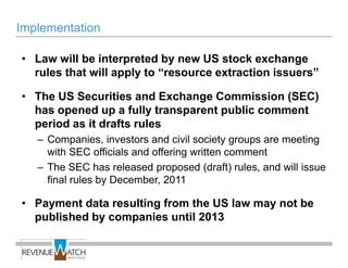 Implementation

• Law will be interpreted by new US stock exchange
  rules that will apply to ―resource extraction issuers‖

• The US Securities and Exchange Commission (SEC)
  has opened up a fully transparent public comment
  period as it drafts rules
   – Companies, investors and civil society groups are meeting
     with SEC officials and offering written comment
   – The SEC has released proposed (draft) rules, and will issue
     final rules by December, 2011

• Payment data resulting from the US law may not be
  published by companies until 2013
 