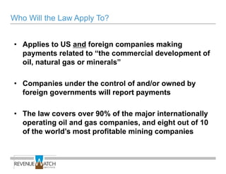 Who Will the Law Apply To?


• Applies to US and foreign companies making
  payments related to ―the commercial development of
  oil, natural gas or minerals‖

• Companies under the control of and/or owned by
  foreign governments will report payments

• The law covers over 90% of the major internationally
  operating oil and gas companies, and eight out of 10
  of the world’s most profitable mining companies
 