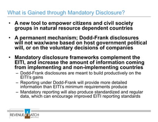 What is Gained through Mandatory Disclosure?
• A new tool to empower citizens and civil society
  groups in natural resource dependent countries
• A permanent mechanism; Dodd-Frank disclosures
  will not wax/wane based on host government political
  will, or on the voluntary decisions of companies
• Mandatory disclosure frameworks complement the
  EITI, and increase the amount of information coming
  from implementing and non-implementing countries
   – Dodd-Frank disclosures are meant to build productively on the
     EITI’s gains
   – Reporting under Dodd-Frank will provide more detailed
     information than EITI’s minimum requirements produce
   – Mandatory reporting will also produce standardized and regular
     data, which can encourage improved EITI reporting standards
 