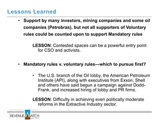 Lessons Learned
   • Support by many investors, mining companies and some oil
     companies (Petrobras), but not all supporters of Voluntary
     rules could be counted upon to support Mandatory rules

         LESSON: Contested spaces can be a powerful entry point
           for CSO and activists.


   • Mandatory rules v. voluntary rules—which to pursue first?

         • The U.S. branch of the Oil lobby, the American Petroleum
           Institute (API), along with executives from Exxon, Shell
           and others have said begun a campaign against Dodd-
           Frank, and increased hiring of lobby and PR firms.

         LESSON: Difficulty in achieving even politically moderate
           reforms in the Extractive Industry sector.
 