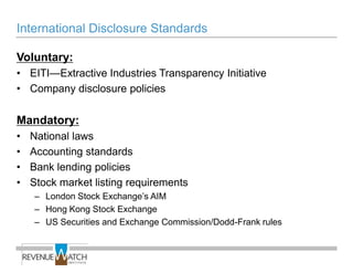 International Disclosure Standards

Voluntary:
• EITI—Extractive Industries Transparency Initiative
• Company disclosure policies

Mandatory:
•   National laws
•   Accounting standards
•   Bank lending policies
•   Stock market listing requirements
    – London Stock Exchange’s AIM
    – Hong Kong Stock Exchange
    – US Securities and Exchange Commission/Dodd-Frank rules
 