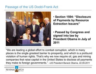 Passage of the US Dodd-Frank Act

                                         • Section 1504: ―Disclosure
                                         of Payments by Resource
                                         Extraction Issuers‖

                                         • Passed by Congress and
                                         signed into law by
                                         President Obama in July of
                                         2011

―We are leading a global effort to combat corruption, which in many
places is the single greatest barrier to prosperity, and which is a profound
violation of human rights. That’s why we now require oil, gas and mining
companies that raise capital in the United States to disclose all payments
they make to foreign governments.‖ –US President Barack Obama, 22.09.2011
 