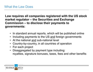 What the Law Does

Law requires all companies registered with the US stock
market regulator – the Securities and Exchange
Commission – to disclose their payments to
governments:

   •   In standard annual reports, which will be published online
   •   Including payments to the US and foreign governments
   •   At the national and sub-national level
   •   Country-by-country, in all countries of operation
   •   For each project
   •   Disaggregated by payment type including:
       royalties, signature bonuses, taxes, fees and other benefits
 