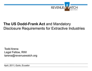 The US Dodd-Frank Act and Mandatory
Disclosure Requirements for Extractive Industries




Todd Arena
Legal Fellow, RWI
tarena@revenuewatch.org


April, 2011 | Quito, Ecuador
 