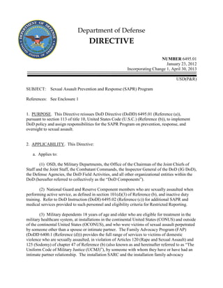 Department of Defense

DIRECTIVE
NUMBER 6495.01
January 23, 2012
Incorporating Change 1, April 30, 2013
USD(P&R)
SUBJECT:

Sexual Assault Prevention and Response (SAPR) Program

References: See Enclosure 1

1. PURPOSE. This Directive reissues DoD Directive (DoDD) 6495.01 (Reference (a)),
pursuant to section 113 of title 10, United States Code (U.S.C.) (Reference (b)), to implement
DoD policy and assign responsibilities for the SAPR Program on prevention, response, and
oversight to sexual assault.

2. APPLICABILITY. This Directive:
a. Applies to:
(1) OSD, the Military Departments, the Office of the Chairman of the Joint Chiefs of
Staff and the Joint Staff, the Combatant Commands, the Inspector General of the DoD (IG DoD),
the Defense Agencies, the DoD Field Activities, and all other organizational entities within the
DoD (hereafter referred to collectively as the “DoD Components”).
(2) National Guard and Reserve Component members who are sexually assaulted when
performing active service, as defined in section 101(d)(3) of Reference (b), and inactive duty
training. Refer to DoD Instruction (DoDI) 6495.02 (Reference (c)) for additional SAPR and
medical services provided to such personnel and eligibility criteria for Restricted Reporting.
(3) Military dependents 18 years of age and older who are eligible for treatment in the
military healthcare system, at installations in the continental United States (CONUS) and outside
of the continental United States (OCONUS), and who were victims of sexual assault perpetrated
by someone other than a spouse or intimate partner. The Family Advocacy Program (FAP)
(DoDD 6400.1 (Reference (d))) provides the full range of services to victims of domestic
violence who are sexually assaulted, in violation of Articles 120 (Rape and Sexual Assault) and
125 (Sodomy) of chapter 47 of Reference (b) (also known as and hereinafter referred to as “The
Uniform Code of Military Justice (UCMJ)”), by someone with whom they have or have had an
intimate partner relationship. The installation SARC and the installation family advocacy

 