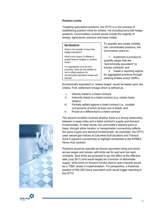 Position Limits

Targeting speculative positions, the CFTC is in the process of
establishing position limits for entities, not including bona fide hedge
positions. Commodities covered would include the majority of
energy, agricultural, precious and base metals.

 Key Questions                         To quantify and create visibility
                                       into concentrated positions, the
 What is the breadth of bona fide
 hedge exemption?
                                       Commission plans to;

 What is the impact of affiliate or         1. implement a process to
 project finance hedges on position
                                       quantify swaps that are
 limits?
                                       “economically equivalent” to
 For aggregation and net limit         futures contracts; and
 purposes, what are the abilities to
 net or offset positions for
                                            2. create a reporting regime
 economically equivalent swaps and     for aggregated positions through
 futures?                              clearing entities and/or SDR‟s.

Economically equivalent or “paired swaps” would be based upon two
criteria. First, settlement linkage which is defined as:

   i.    Directly linked to a listed contract;
  ii.    Indirectly linked to a listed contract (e.g. certain basis
         swaps);
  iii.   Partially settled against a listed contract (i.e., multiple
         components of which at least one is listed); and
 iv.     Priced at a differential to a listed contract

The second condition involves whether there is a strong relationship
between a swap index and a listed contract‟s supply and demand
fundamentals. In other words, the commodity‟s delivery point or
basis, through either location or transportation connectivity reflects
the same supply and demand fundamentals. As examples, the CFTC
uses natural gas indices at Columbia Gulf (location) and Transco
Zone 6 (pipeline connectivity) to highlight similarities to the NYMEX
Henry Hub contract.

Positions would be reported as futures equivalent (long and short)
across swaps and futures, with limits set for spot and non-spot
contracts. Spot limits are proposed to go into effect at the effective
date (July 2011) and would largely be a function of deliverable
supply, while limits on forward months (tied to open interest) would
be a “TBD” phase 2 implementation. For perspective, a threshold
position of fifty (50) future equivalent units would trigger reporting to
the CFTC.




                                                                           10
 