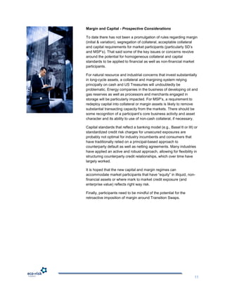 Margin and Capital - Prospective Considerations

To date there has not been a promulgation of rules regarding margin
(initial & variation), segregation of collateral, acceptable collateral
and capital requirements for market participants (particularly SD‟s
and MSP‟s). That said some of the key issues or concerns revolve
around the potential for homogeneous collateral and capital
standards to be applied to financial as well as non-financial market
participants.

For natural resource and industrial concerns that invest substantially
in long-cycle assets, a collateral and margining system relying
principally on cash and US Treasuries will undoubtedly be
problematic. Energy companies in the business of developing oil and
gas reserves as well as processors and merchants engaged in
storage will be particularly impacted. For MSP‟s, a requirement to
redeploy capital into collateral or margin assets is likely to remove
substantial transacting capacity from the markets. There should be
some recognition of a participant‟s core business activity and asset
character and its ability to use of non-cash collateral, if necessary.

Capital standards that reflect a banking model (e.g., Basel II or III) or
standardized credit risk charges for unsecured exposures are
probably not optimal for industry incumbents and consumers that
have traditionally relied on a principal-based approach to
counterparty default as well as netting agreements. Many industries
have applied an active and robust approach, allowing for flexibility in
structuring counterparty credit relationships, which over time have
largely worked.

It is hoped that the new capital and margin regimes can
accommodate market participants that have “equity” in illiquid, non-
financial assets or where mark to market credit exposure (and
enterprise value) reflects right way risk.

Finally, participants need to be mindful of the potential for the
retroactive imposition of margin around Transition Swaps.




                                                                       11
 