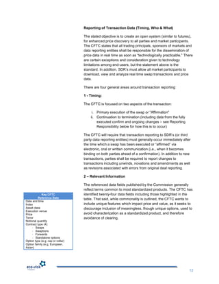 Reporting of Transaction Data (Timing, Who & What)

                                   The stated objective is to create an open system (similar to futures),
                                   for enhanced price discovery to all parties and market participants.
                                   The CFTC states that all trading principals, sponsors of markets and
                                   data reporting entities shall be responsible for the dissemination of
                                   price data in real time as soon as “technologically practicable.” There
                                   are certain exceptions and consideration given to technology
                                   limitations among end-users, but the statement above is the
                                   standard. In addition, SDR‟s must allow all market participants to
                                   download, view and analyze real time swap transactions and price
                                   data.

                                   There are four general areas around transaction reporting:

                                   1 - Timing:

                                   The CFTC is focused on two aspects of the transaction:

                                        i. Primary execution of the swap or “Affirmation”
                                       ii. Continuation to termination (including data from the fully
                                           executed confirm and ongoing changes – see Reporting
                                           Responsibility below for how this is to occur)

                                   The CFTC will require that transaction reporting to SDR‟s (or third
                                   party data reporting entities) must generally occur immediately after
                                   the time which a swap has been executed or “affirmed” via
                                   electronic, oral or written communication (i.e., when it becomes
                                   binding on both parties ahead of a confirmation). In addition to new
                                   transactions, parties shall be required to report changes to
                                   transactions including unwinds, novations and amendments as well
                                   as revisions associated with errors from original deal reporting.

                                   2 – Relevant Information

                                   The referenced data fields published by the Commission generally
                                   reflect terms common to most standardized products. The CFTC has
            Key CFTC               identified twenty-four data fields including those highlighted in the
          Reference Data           table. That said, while commonality is outlined, the CFTC wants to
Date and time
Index                              include unique features which impact price and value, as it seeks to
Asset class                        discourage inclusion of meaningless, though unique options, used to
Execution venue
Price                              avoid characterization as a standardized product, and therefore
Tenor                              avoidance of clearing.
Notional quantity
Contract type (4):
     - Swaps
     - Swaptions
     - Forwards
     - Standalone options
Option type (e.g. cap or collar)
Option family (e.g. European,
Asian)




                                                                                                        12
 