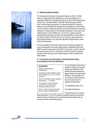 3 – Reporting Responsibility

For transactions that are not executed through an SEF or DCM,
there is a Reporting Party obligation to report transactions to a
registered SDR that would typically fall to an SD or MSP based upon
a hierarchy: SD before MSP, and MSP before End-user (ECP).
From a technology perspective, it is assumed that SD‟s have the
ability to accommodate this requirement immediately, and that there
may be required investment among non-financial parties to meet this
standard. In cases where an off-market transaction is executed, and
neither party is a SD or MSP (e.g., EU to EU), a party would be
designated the “Reporting Party” with responsibility to report data to
the relevant SDR. Under this EU to EU scenario, given assumed
technology limitations, the real time reporting requirement is under
further consideration.

For more detailed confirmation data, the commission proposes to
have counterparties with automated system capabilities (SD‟s and
MSP‟s) communicate daily with SDR‟s (“Snap shot” view) to capture
primary economic terms, corrections of errors as well as ongoing
valuation data driving current market values, mark-to-market and
daily margin.

4 - Transaction and Information Tracking (Unique Swap,
Counterparty & Product Identifiers)

                                              The Commission proposes to
  Key Questions
                                              employ a system to uniquely
  What are the standards for
                                              identify and therefore track
  confidentiality?
                                              parties through transactions,
  How broad are responsibilities to report    asset classes and legal entity
  around affiliates (e.g., JV‟s or minority
  interests)?                                 affiliation. As proposed, the
                                              Commission would employ a
  What is the ultimate end-user reporting
  responsibility – i.e. next day?
                                              two part alpha-numeric
                                              system that identifies
  How significant will be the manual
  intervention to put data into the
                                              1) a registered entity, and
  necessary electronic format?

  What if no SDR or third party accepts       2) a swap transaction.
  data for a certain off-facility swap?
                                          Through the use of “Unique
Swap Identifiers”, the CFTC seeks to facilitate tracking of positions
and/or activity of traders across interconnected business units (or
among common ownership groups).




                                                                            13
 