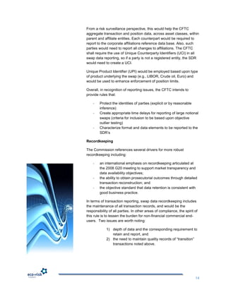 From a risk surveillance perspective, this would help the CFTC
aggregate transaction and position data, across asset classes, within
parent and affiliate entities. Each counterpart would be required to
report to the corporate affiliations reference data base. Also, such
parties would need to report all changes to affiliations. The CFTC
shall require the use of Unique Counterparty Identifiers (UCI) in all
swap data reporting, so if a party is not a registered entity, the SDR
would need to create a UCI.

Unique Product Identifier (UPI) would be employed based upon type
of product underlying the swap (e.g., LIBOR, Crude oil, Euro) and
would be used to enhance enforcement of position limits.

Overall, in recognition of reporting issues, the CFTC intends to
provide rules that:

    -   Protect the identities of parties (explicit or by reasonable
        inference)
    -   Create appropriate time delays for reporting of large notional
        swaps (criteria for inclusion to be based upon objective
        outlier testing)
    -   Characterize format and data elements to be reported to the
        SDR‟s

Recordkeeping

The Commission references several drivers for more robust
recordkeeping including:

    -   an international emphasis on recordkeeping articulated at
        the 2008 G20 meeting to support market transparency and
        data availability objectives;
    -   the ability to obtain prosecutorial outcomes through detailed
        transaction reconstruction; and
    -   the objective standard that data retention is consistent with
        good business practice.

In terms of transaction reporting, swap data recordkeeping includes
the maintenance of all transaction records, and would be the
responsibility of all parties. In other areas of compliance, the spirit of
this rule is to lessen the burden for non-financial commercial end-
users. Two issues are worth noting:

             1) depth of data and the corresponding requirement to
                retain and report, and
             2) the need to maintain quality records of “transition”
                transactions noted above.




                                                                        14
 
