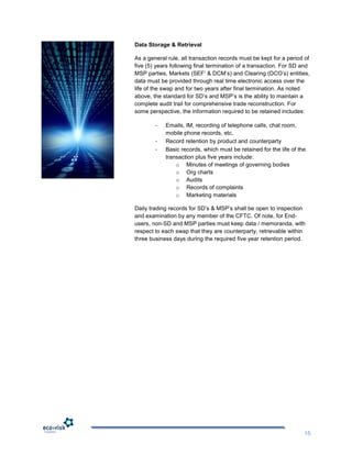 Data Storage & Retrieval

As a general rule, all transaction records must be kept for a period of
five (5) years following final termination of a transaction. For SD and
MSP parties, Markets (SEF‟ & DCM‟s) and Clearing (DCO‟s) entities,
data must be provided through real time electronic access over the
life of the swap and for two years after final termination. As noted
above, the standard for SD‟s and MSP‟s is the ability to maintain a
complete audit trail for comprehensive trade reconstruction. For
some perspective, the information required to be retained includes:

        -   Emails, IM, recording of telephone calls, chat room,
            mobile phone records, etc.
        -   Record retention by product and counterparty
        -   Basic records, which must be retained for the life of the
            transaction plus five years include:
                o Minutes of meetings of governing bodies
                o Org charts
                o Audits
                o Records of complaints
                o Marketing materials

Daily trading records for SD‟s & MSP‟s shall be open to inspection
and examination by any member of the CFTC. Of note, for End-
users, non-SD and MSP parties must keep data / memoranda, with
respect to each swap that they are counterparty, retrievable within
three business days during the required five year retention period.




                                                                    15
 