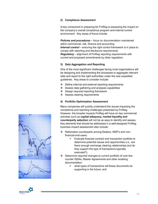 2) Compliance Assessment

A key component in preparing for FinReg is assessing the impact on
the company‟s overall compliance program and internal control
environment. Key areas of focus include:

Policies and procedures – focus on documentation maintained
within commercial, risk, finance and accounting
Internal control – ensuring the right control framework is in place to
comply with reporting and disclosure requirements
Regulatory – alignment of FinReg reporting requirements with
current and proposed amendments by other regulators

3) Data Aggregation and Reporting
One of the most significant challenges facing most organizations will
be designing and implementing the processes to aggregate relevant
data and report to the right authorities under the new expedited
guidelines. Key areas to consider include:
   Define internal and external reporting requirements
   Assess data gathering and analyses capabilities
   Design required reporting framework
   Assess clearing requirements

4) Portfolio Optimization Assessment
Many companies will quickly understand the issues impacting the
compliance and reporting challenges presented by FinReg.
However, the broader impacts FinReg will have on key commercial
activities such as capital adequacy, market liquidity and
counterparty selection will not be as easy to identify and assess.
Key elements that should be addressed in a well-designed FinReg
business impact assessment also include:
 Rationalize counterparts among Dealers, MSP‟s and non-
  financial end-users.
       Evaluate forecast contract and transaction portfolio to
           determine potential issues and opportunities (i.e., are
           there enough exchange clearing relationships and do
           they support the type of transactions typically
           executed?).
 Determine required changes to current portfolio of over-the-
  counter ISDAs, Master Agreements and other enabling
  documentation
       what types of transactions will these documents be
           supporting in the future; and




                                                                     17
 