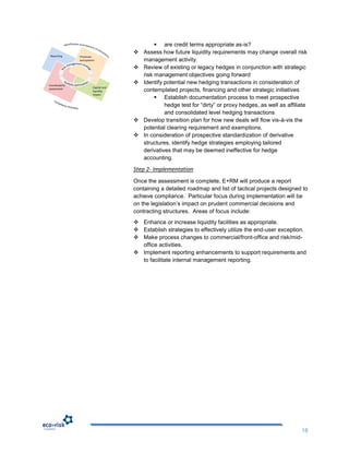  are credit terms appropriate as-is?
                                       Assess how future liquidity requirements may change overall risk
 Reporting     Processes
               and systems              management activity.
                                       Review of existing or legacy hedges in conjunction with strategic
                                        risk management objectives going forward
Counterparty
                                       Identify potential new hedging transactions in consideration of
                        Capital and
assessment
                        liquidity       contemplated projects, financing and other strategic initiatives
                        impact
                                              Establish documentation process to meet prospective
                                                 hedge test for “dirty” or proxy hedges, as well as affiliate
                                                 and consolidated level hedging transactions
                                       Develop transition plan for how new deals will flow vis-à-vis the
                                        potential clearing requirement and exemptions.
                                       In consideration of prospective standardization of derivative
                                        structures, identify hedge strategies employing tailored
                                        derivatives that may be deemed ineffective for hedge
                                        accounting.

                                      Step 2- Implementation
                                      Once the assessment is complete, E+RM will produce a report
                                      containing a detailed roadmap and list of tactical projects designed to
                                      achieve compliance. Particular focus during implementation will be
                                      on the legislation‟s impact on prudent commercial decisions and
                                      contracting structures. Areas of focus include:
                                       Enhance or increase liquidity facilities as appropriate.
                                       Establish strategies to effectively utilize the end-user exception.
                                       Make process changes to commercial/front-office and risk/mid-
                                        office activities.
                                       Implement reporting enhancements to support requirements and
                                        to facilitate internal management reporting.




                                                                                                          18
 