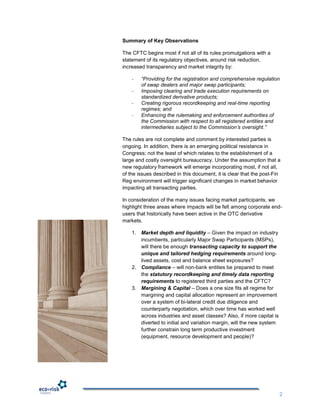 Summary of Key Observations

The CFTC begins most if not all of its rules promulgations with a
statement of its regulatory objectives, around risk reduction,
increased transparency and market integrity by:

    -   “Providing for the registration and comprehensive regulation
        of swap dealers and major swap participants;
    -   Imposing clearing and trade execution requirements on
        standardized derivative products;
    -   Creating rigorous recordkeeping and real-time reporting
        regimes; and
    -   Enhancing the rulemaking and enforcement authorities of
        the Commission with respect to all registered entities and
        intermediaries subject to the Commission’s oversight.”

The rules are not complete and comment by interested parties is
ongoing. In addition, there is an emerging political resistance in
Congress; not the least of which relates to the establishment of a
large and costly oversight bureaucracy. Under the assumption that a
new regulatory framework will emerge incorporating most, if not all,
of the issues described in this document, it is clear that the post-Fin
Reg environment will trigger significant changes in market behavior
impacting all transacting parties.

In consideration of the many issues facing market participants, we
highlight three areas where impacts will be felt among corporate end-
users that historically have been active in the OTC derivative
markets.

    1. Market depth and liquidity – Given the impact on industry
       incumbents, particularly Major Swap Participants (MSPs),
       will there be enough transacting capacity to support the
       unique and tailored hedging requirements around long-
       lived assets, cost and balance sheet exposures?
    2. Compliance – will non-bank entities be prepared to meet
       the statutory recordkeeping and timely data reporting
       requirements to registered third parties and the CFTC?
    3. Margining & Capital – Does a one size fits all regime for
       margining and capital allocation represent an improvement
       over a system of bi-lateral credit due diligence and
       counterparty negotiation, which over time has worked well
       across industries and asset classes? Also, if more capital is
       diverted to initial and variation margin, will the new system
       further constrain long term productive investment
       (equipment, resource development and people)?




                                                                       2
 
