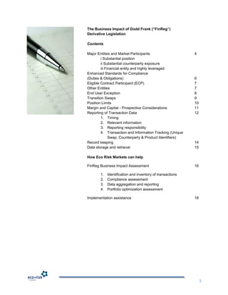 The Business Impact of Dodd Frank (“FinReg”)
Derivative Legislation

Contents

Major Entities and Market Participants                     4
         i Substantial position
         ii Substantial counterparty exposure
         iii Financial entity and highly leveraged
Enhanced Standards for Compliance
(Duties & Obligations)                                     6
Eligible Contract Participant (ECP)                        7
Other Entities                                             7
End User Exception                                         8
Transition Swaps                                           9
Position Limits                                            10
Margin and Capital - Prospective Considerations            11
Reporting of Transaction Data                              12
         1. Timing
         2. Relevant information
         3. Reporting responsibility
         4. Transaction and Information Tracking (Unique
               Swap, Counterparty & Product Identifiers)
Record keeping                                             14
Data storage and retrieval                                 15

How Eco Risk Markets can help

FinReg Business Impact Assessment                          16

       1.   Identification and inventory of transactions
       2.   Compliance assessment
       3.   Data aggregation and reporting
       4.   Portfolio optimization assessment

Implementation assistance                                  18




                                                                3
 