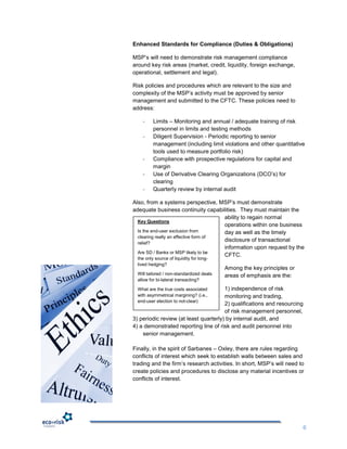 Enhanced Standards for Compliance (Duties & Obligations)

MSP‟s will need to demonstrate risk management compliance
around key risk areas (market, credit, liquidity, foreign exchange,
operational, settlement and legal).

Risk policies and procedures which are relevant to the size and
complexity of the MSP‟s activity must be approved by senior
management and submitted to the CFTC. These policies need to
address:

    -     Limits – Monitoring and annual / adequate training of risk
          personnel in limits and testing methods
    -     Diligent Supervision - Periodic reporting to senior
          management (including limit violations and other quantitative
          tools used to measure portfolio risk)
    -     Compliance with prospective regulations for capital and
          margin
    -     Use of Derivative Clearing Organizations (DCO‟s) for
          clearing
    -     Quarterly review by internal audit

Also, from a systems perspective, MSP‟s must demonstrate
adequate business continuity capabilities. They must maintain the
                                       ability to regain normal
  Key Questions
                                       operations within one business
  Is the end-user exclusion from       day as well as the timely
  clearing really an effective form of
                                       disclosure of transactional
  relief?
                                       information upon request by the
  Are SD / Banks or MSP likely to be
                                       CFTC.
  the only source of liquidity for long-
  lived hedging?
                                           Among the key principles or
  Will tailored / non-standardized deals   areas of emphasis are the:
  allow for bi-lateral transacting?

  What are the true costs associated   1) independence of risk
  with asymmetrical margining? (i.e.,  monitoring and trading,
  end-user election to not-clear)
                                       2) qualifications and resourcing
                                       of risk management personnel,
3) periodic review (at least quarterly) by internal audit, and
4) a demonstrated reporting line of risk and audit personnel into
    senior management.

Finally, in the spirit of Sarbanes – Oxley, there are rules regarding
conflicts of interest which seek to establish walls between sales and
trading and the firm‟s research activities. In short, MSP‟s will need to
create policies and procedures to disclose any material incentives or
conflicts of interest.




                                                                          6
 