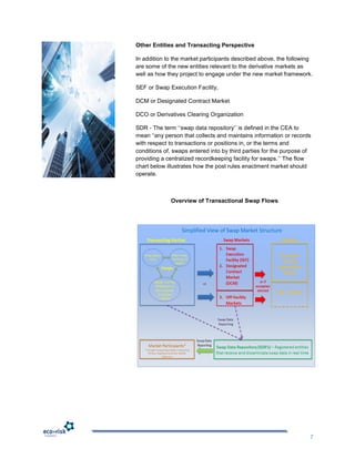 Other Entities and Transacting Perspective

In addition to the market participants described above, the following
are some of the new entities relevant to the derivative markets as
well as how they project to engage under the new market framework.

SEF or Swap Execution Facility,

DCM or Designated Contract Market

DCO or Derivatives Clearing Organization

SDR - The term „„swap data repository‟‟ is defined in the CEA to
mean „„any person that collects and maintains information or records
with respect to transactions or positions in, or the terms and
conditions of, swaps entered into by third parties for the purpose of
providing a centralized recordkeeping facility for swaps.‟‟ The flow
chart below illustrates how the post rules enactment market should
operate.



             Overview of Transactional Swap Flows




                                                                    7
 