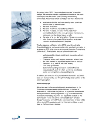 According to the CFTC, “economically appropriate” or suitable
hedges are defined across six categories of commercial risk in the
ordinary course of business (both currently or reasonably
anticipated). Acceptable risks to be hedged are those that impact:

    a. asset values that the end-user or entity owns, produces,
       manufactures or merchandises
    b. the value of liabilities
    c. the value of services provided or purchased
    d. the value of assets, services, inputs, products or
       commodities that an entity owns, produces, manufactures,
       processes, merchandises, leases or sells
    e. the value of “a, b, c & d” arising from FX rate movements
    f. rates (Interest, Currency or FX) arising from an entity‟s
       current or anticipated assets or liabilities.

Finally, regarding notification to the CFTC around meeting its
financial obligations, end-users must provide specified information to
a registered SDR either directly or through a Reporting Counterparty
(SD or MSP). This includes financial information such as:

    -   Methods used to mitigate credit risk in connection with un-
        cleared swaps
    -   Whether a written credit support agreement is being used
    -   Are there pledged or segregated assets used to secured
        credit risks (e.g., liens on non-cash assets)
    -   Third party guarantees
    -   Statements regarding reliance on available financial
        resources (cash, cash flow from operations, asset sales
        and/or borrowings) to meet swap obligations

In addition, the end-user must provide information that it is qualified
as a non-financial entity, and through the hedge test, qualifies for the
clearing exception.

Transition Swaps

All parties need to be aware that there is an expectation by the
Commission that swaps executed subsequent to the date of
enactment of Dodd-Frank Act (July 21, 2010) and the effective date
for implementation of swap regulations (July 2011 or thereabout)
must be maintained by all parties and reported to an SDR or the
Commission. These derivatives are referred to as “Transition
Swaps.” According to the CFTC, the submission date for data will be
either ninety (90) days subsequent to the enactment date or such
date as the Commission decides.




                                                                       9
 