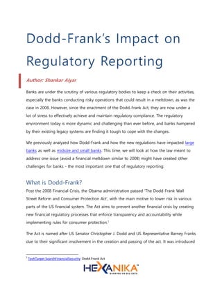 Dodd-Frank’s Impact on
Regulatory Reporting
Author: Shankar Aiyar
Banks are under the scrutiny of various regulatory bodies to keep a check on their activities,
especially the banks conducting risky operations that could result in a meltdown, as was the
case in 2008. However, since the enactment of the Dodd-Frank Act, they are now under a
lot of stress to effectively achieve and maintain regulatory compliance. The regulatory
environment today is more dynamic and challenging than ever before, and banks hampered
by their existing legacy systems are finding it tough to cope with the changes.
We previously analyzed how Dodd-Frank and how the new regulations have impacted large
banks as well as midsize and small banks. This time, we will look at how the law meant to
address one issue (avoid a financial meltdown similar to 2008) might have created other
challenges for banks - the most important one that of regulatory reporting:
What is Dodd-Frank?
Post the 2008 Financial Crisis, the Obama administration passed ‘The Dodd-Frank Wall
Street Reform and Consumer Protection Act’, with the main motive to lower risk in various
parts of the US financial system. The Act aims to prevent another financial crisis by creating
new financial regulatory processes that enforce transparency and accountability while
implementing rules for consumer protection.1
The Act is named after US Senator Christopher J. Dodd and US Representative Barney Franks
due to their significant involvement in the creation and passing of the act. It was introduced
1
TechTarget SearchFinancialSecurity: Dodd-Frank Act
 