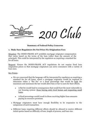 € 200 Club
                        Summary of Federal Policy Concerns

1. Make Sure Regulators Do Not Price-Fix Origination Fees

Situation: The DODD-FRANK ACT prohibits mortgage originator compensation
that varies based on the terms of the loan (other than the amount of the
principal). This could be interpreted by the regulators as requiring a standard fee
for all loans.

Request: Ensure the DODD-FRANK ACT regulations do not require fixed loan
origination prices so that mortgage originators can serve consumers with a variety of
loan sizes.

Key Points:

     We are concerned that the language will be interpreted by regulators as requiring a
     standard fee for all loans, where a mortgage originator would be required to
     determine either a "flat fee" or a fixed percentage that would be both the
     maximum and minimum the law would allow him or her to earn for their efforts.

              A flat fee would lead to consequences that would hurt the most vulnerable in
              our housing system: those buying entry level homes and requesting small
              loans.

              A fixed percentage would result in those receiving higher loan amounts
              paying an excessive premium.

     Mortgage originators must have enough flexibility to be responsive to the
     uniqueness of each transaction.

     Different loans requiring different efforts should be allowed to receive different
     initial quotes based on difficulty of loan, length of process, and loan size.
 