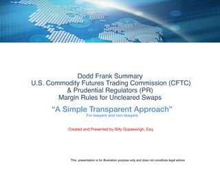 Dodd Frank Summary !
U.S. Commodity Futures Trading Commission (CFTC) !
& Prudential Regulators (PR)!
Margin Rules for Uncleared Swaps !
“A Simple Transparent Approach”!
For lawyers and non-lawyers!
Created and Presented by Billy Gopeesingh, Esq. 

This presentation is for illustration purpose only and does not constitute legal advice !
 