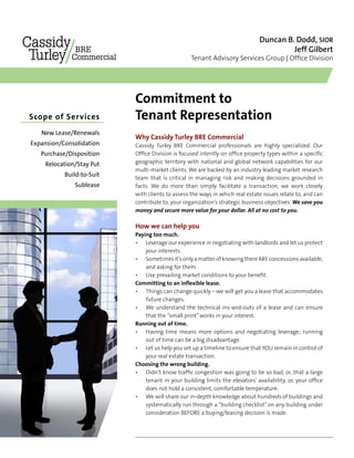 Duncan B. Dodd, SIOR
Jeff Gilbert
Tenant Advisory Services Group | Office Division
Commitment to
Tenant RepresentationScope of Services	
New Lease/Renewals
Expansion/Consolidation
Purchase/Disposition
Relocation/Stay Put
Build-to-Suit
Sublease
Why Cassidy Turley BRE Commercial
Cassidy Turley BRE Commercial professionals are highly specialized. Our
Office Division is focused intently on office property types within a specific
geographic territory with national and global network capabilities for our
multi-market clients. We are backed by an industry leading market research
team that is critical in managing risk and making decisions grounded in
facts. We do more than simply facilitate a transaction, we work closely
with clients to assess the ways in which real estate issues relate to, and can
contribute to, your organization’s strategic business objectives. We save you
money and secure more value for your dollar. All at no cost to you.
How we can help you
Paying too much.
Leverage our experience in negotiating with landlords and let us protect
your interests.
Sometimesit’sonlyamatterofknowingthereAREconcessionsavailable,
and asking for them.
Use prevailing market conditions to your benefit.
Committing to an inflexible lease.
Things can change quickly – we will get you a lease that accommodates
future changes.
We understand the technical ins-and-outs of a lease and can ensure
that the “small print”works in your interest.
Running out of time.
Having time means more options and negotiating leverage; running
out of time can be a big disadvantage.
Let us help you set up a timeline to ensure that YOU remain in control of
your real estate transaction.
Choosing the wrong building.
Didn’t know traffic congestion was going to be so bad, or, that a large
tenant in your building limits the elevators’ availability, or, your office
does not hold a consistent, comfortable temperature.
We will share our in-depth knowledge about hundreds of buildings and
systematically run through a “building checklist” on any building under
consideration BEFORE a buying/leasing decision is made.
•
•
•
•
•
•
•
•
•
 