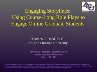 Matthew J. Dodd, Ph.D.Matthew J. Dodd, Ph.D.
Abilene Christian UniversityAbilene Christian University
Innovative Professor Conference 2010
Austin Peay State University
Clarksville, TN
Engaging Storylines:
Using Course-Long Role Plays to
Engage Online Graduate Students
Copyright Matthew J. Dodd, 2010. This work is the intellectual property of the author. Permission is granted for this material to be shared for non-
commercial, educational purposes, provided that this copyright statement appears on the reproduced materials and notice is given that the copying is
by permission of the author. To disseminate otherwise or to republish requires written permission from the author.
 