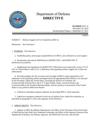 Department of Defense
DIRECTIVE
NUMBER 3025.18
December 29, 2010
Incorporating Change 1, September 21, 2012
USD(P)
SUBJECT: Defense Support of Civil Authorities (DSCA)
References: See Enclosure 1
1. PURPOSE. This Directive:
a. Establishes policy and assigns responsibilities for DSCA, also referred to as civil support.
b. Incorporates and cancels DoD Directive (DoDD) 3025.1 and DoDD 3025.15
(References (a) and (b)).
c. Supplements the regulations (in DoDD 5525.5 (Reference (c))) required by section 375 of
title 10, United States Code (U.S.C.), (Reference (d)) regarding military support for civilian law
enforcement.
d. Provides guidance for the execution and oversight of DSCA when requested by civil
authorities or by qualifying entities and approved by the appropriate DoD official, or as directed
by the President, within the United States, including the District of Columbia, the
Commonwealth of Puerto Rico, the U.S. Virgin Islands, Guam, American Samoa, the
Commonwealth of the Northern Mariana Islands, and any territory or possession of the United
States or any political subdivision thereof.
e. Authorizes immediate response authority for providing DSCA, when requested.
f. Authorizes emergency authority for the use of military force, under dire situations, as
described in paragraph 4.i. above the signature of this Directive.
2. APPLICABILITY. This Directive:
a. Applies to OSD, the Military Departments, the Office of the Chairman of the Joint Chiefs
of Staff and the Joint Staff, the Combatant Commands, the Office of the Inspector General of the
Department of Defense, the Defense Agencies, the DoD Field Activities, and all other
 