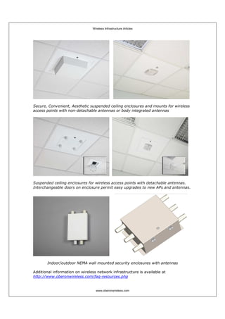 Wireless Infrastructure Articles
www.oberonwireless.com
Secure, Convenient, Aesthetic suspended ceiling enclosures and mounts for wireless
access points with non-detachable antennas or body integrated antennas
Suspended ceiling enclosures for wireless access points with detachable antennas.
Interchangeable doors on enclosure permit easy upgrades to new APs and antennas.
Indoor/outdoor NEMA wall mounted security enclosures with antennas
Additional information on wireless network infrastructure is available at
http://www.oberonwireless.com/faq-resources.php
 