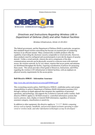 Wireless Infrastructure Articles
www.oberonwireless.com
Directives and Instructions Regarding Wireless LAN in
Department of Defense (DoD) and other Federal Facilities
Wireless Infrastructure, Article 12-29-2011
The federal government, and the Department of Defense (DoD) in particular, recognizes
that standards based wireless networking has become an essential part of conducting
business in an efficient manner. Many commercially available products offer the
capability of providing the electronic security comparable to wired networks. However,
these products must be configured and secured properly to provide the degree of security
desired. Unlike a wired network, wherein the active components of the data
communications network can be physically secured in a telecom room with restricted
access, the wireless network, by its very nature, requires that access points and antennas
are distributed throughput the facility, requiring consideration of policies for protecting
these assets. This article provides a brief guide to Directives, Instructions, and STIGs
regarding the wireless LAN infrastructure in federal facilities, with an emphasis on
physical security requirements for the access points.
DoD Directive 8500.01 – Information Assurance
http://www.dtic.mil/whs/directives/corres/pdf/850001p.pdf
This overarching security policy, DoD Directive 8500.01, establishes policy and assigns
responsibilities to achieve Department of Defense (DoD) information assurance (IA)
through a defense-in-depth approach that integrates the capabilities of personnel,
operations, and technology, and supports the evolution to network centric warfare. DoD
directive 8500.01 applies to All DoD-owned or -controlled information systems that
receive, process, store, display or transmit DoD information, regardless of mission
assurance category, classification or sensitivity.
In addition to other equipment, this directive applies to “2.1.2.7. Mobile computing
devices such as laptops, handhelds, and personal digital assistants operating in either
wired or wireless mode, and other information technologies as may be developed.”
 
