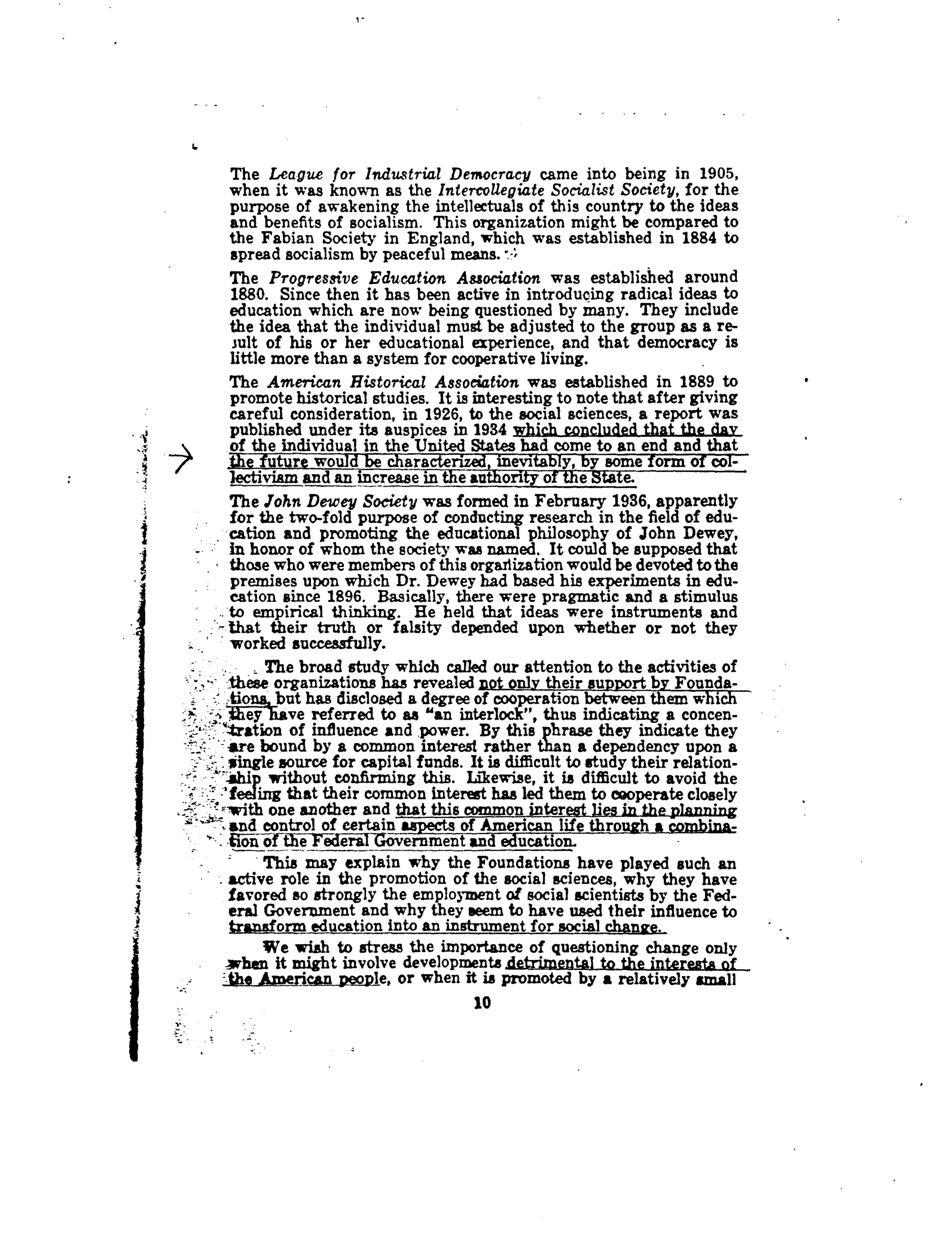6
The League for Industrial Democracy came into being in 1905,
when it was known as the Intercollegiate Socialist Society, for the
purpose of awakening the intellectuals of this country to the ideas
and benefits of socialism. This organization might be compared to
the Fabian Society in England, which was established in 1884 to
spread socialism by peaceful means.
The Progressive Education Association was established around
1880. Since then it has been active in introducing radical ideas to
education which are now being questioned by many . They include
the idea that the individual must be adjusted to the group as a re-
sult of his or her educational experience, and that democracy is
little more than a system for cooperative living .
The American Historical Association was established in 1889 to
promote historical studies . It is interesting to note that after giving
careful consideration, in 1926, to the social sciences, a report was
published under its auspices in 1934 which concluded that the day
of the individual in the United States had come to an end and that
the future would be characterized, inevitably, by some form of co1-
tectiviam and an increase in the authority of the State .
The John Dewey Society was formed in February 1936, apparently
for the two-fold purpose of conducting research in the field of edu-
cation and promoting the educational philosophy of John Dewey,
in honor of whom the society was named. It could be supposed that
those who were members of this organization would be devoted to the
premises upon which Dr. Dewey had based his experiments in edu-
cation since 1896. Basically, there were pragmatic and a stimulus
to empirical thinking. He held that ideas were instruments and
that their truth or falsity depended upon whether or not they
worked successfully .
The broad study which called our attention to the activities of
':these organizations has revealed pot only their support by Founda-
,1tions~ but has disclosed a degree of cooperation between them which
#hey have referred to as "an interlock", thus indicating a concen-
"tration of influence andpower By this phrase they indicate they. .
ire bound by a common interest rather than a dependency upon a
: Mingle source for capital funds. It is difficult,., to study their relation-
1hdp without confirming this. Likewise, it is difficult to avoid the
- 'feeling that their common interest has led them to cooperate closely
=-with one another and that this common interest lies in the planning
J~t and control of certain aspects of American life through a combina-
.
	
of-the_Federal_Governmentand education.
This may explain why the Foundations have played such an
active role in the promotion of the social sciences, why they have
favored so strongly the employment of social scientists by the Fed-
eral Government and why they seem to have used their influence to
transform education into an instrument for social change.
We wish to stress the importance of questioning change only
when it might involve developments .detrimental to the interests o
= the American people, or when it is promoted by a relatively small
10
 