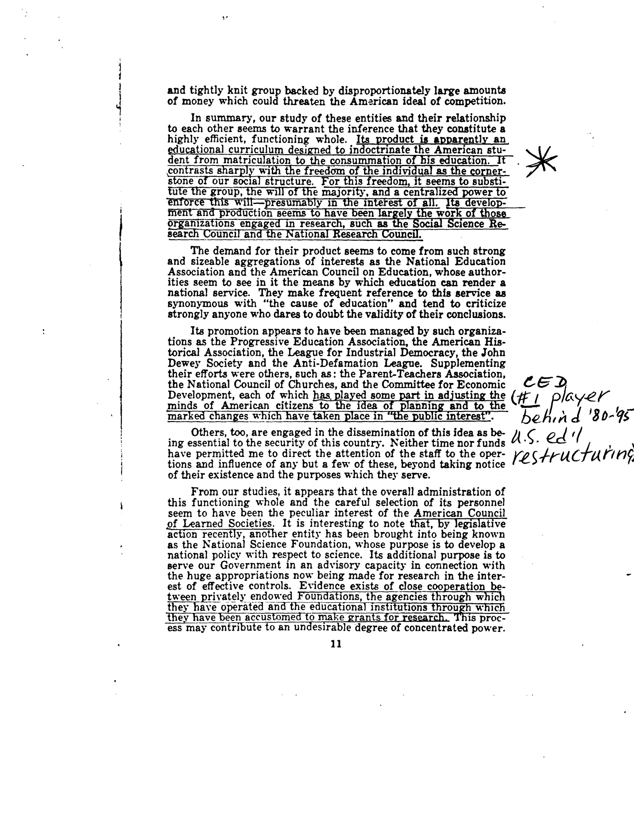 and tightly knit group backed by disproportionately large amounts
of money which could threaten the American ideal of competition .
In summary, our study of these entities and their relationship
to each other seems to warrant the inference that they constitute a
highly efficient, functioning whole . Its product is apparently an,
educational curriculum desisrned to indoctrinate the American stu-
dent from matriculation to the consummation of his education. It
contrasts sharply with the freedom of the individual as the corner-
stone of our social structure . For this freedom, it seems to substi-
tute the group, the will of the majority, and a centralized power to
enforce this will-Presumably in the interest of all . lts develop-'
ment and production seems to have been largely the work of those
organizations engaged in research, such as the Social Science Re-
search Council and the National Research Council .
The demand for their product seems to come from such strong
and sizeable aggregations of interests as the National Education
Association and the American Council on Education, whose author-
ities seem to see in it the means by which education can render a
national service . They make frequent reference to this service as
synonymous with "the cause of education" and tend to criticize
strongly anyone who dares to doubt the validity of their conclusions .
Its promotion appears to have been managed by such organiza-
tions as the Progressive Education Association, the American His-
torical Association, the League for Industrial Democracy, the John
Dewey Society and the Anti-Defamation League . Supplementing
their efforts were others, such as : the Parent-Teachers Association, ~~~
the National Council of Churches, and the Committee for Economic
Development, each of which jhas, played some part in adjusting the
	
~~minds of American citizens to the idea of _planning and tothe
	
'
marked changes which have taken place in "the public interest" .
	
~eh~h d '$D^qS
Others, too, are engaged in the dissemination of this idea as be-
	
S
	
~r
ing essential to the security of this country. Neither time nor funds
have permitted me to direct the attention of the staff to the open-
tions and influence of any but a fees of these, beyond taking notice
of their existence and the purposes which they serve .
From our studies, it appears that the overall administration of
this functioning whole and the careful selection of its personnel
seem to have been the peculiar interest of the American Council
of Learned Societies . It is interesting to note that, by legislative
action recently, another entity has been brought into being known
as the National Science Foundation, whose purpose is to develop a
national policy with respect to science . Its additional purpose is to
serve our Government in an advisory capacity in connection with
the huge appropriations now being made for research in the inter-
est of effective controls. Evidence exists of close cooperation be-
tween privately endowed Ioundations, the agencies through which
they have operated and-the educational institutions throw
'Tis
	which
they have been accustomed to make rant for I'his proc-
ess may contribute to an un esirable degree of concentrated power.
1 1
 