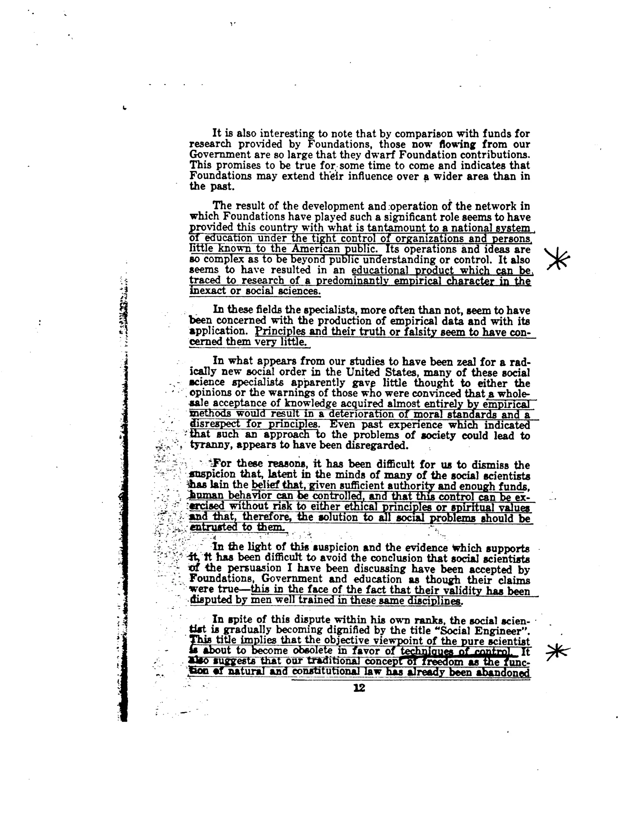 It is also interesting to note that by comparison with funds for
research provided by Foundations, those now flowing from our
Government are so large that they dwarf Foundation contributions.
This promises to be true for . some time to come and indicates that
Foundations may extend their influence over a wider area than in
the past.
The result of the development and :operation of the network in
which Foundations have played such a significant role seems to have
-provided this country with what is tantamount to a national system
of education under the tight control of organizations and persons,
littleTcnown to the American ublic. Its operations and ideas are
so complex as to be beyond pubic understanding or control . It also
seems to have resulted in an educational product which can be,
traced to research of a predominantly empirical character in the
inexact or social sciences.
In these fields the specialists, more often than not, seem to have
been concerned with the production of empirical data and with its
application. Principles and their truth or falsity seem to have con-
cerned them very little.,
In what appears from our studies to have been zeal for a rad-
ically new social order in the United States, many of these social
science specialists apparently gave little thought to either the
opinions or the warnings of those who were convinced that,a whole-
sale acceptance of knowledge acquired almost entirely by empirical
methods would result in a deterioration of moral standards and a
for principles. Even past experience which indicated
t such an approach to the problems of society could lead to
tyranny, appears to have been disregarded.
'For these reasons, it has been difficult for us to dismiss the
suspicion that, latent in the minds of many of the social scientists
a
was lain the belief that,-given sufficient authority and enough funds,
humanbehavior can be controlled) and that this control can be ex-
_srcised without risk to either ethical principles or spiritual values
nd77 that therefore, the solution to all social problems should be
entrusted to them.
In the light of this suspicion and the evidence which supports
it,'-tt has been difficult to avoid the conclusion that social scientists
if the persuasion I have been discussing have been accepted by
Foundations, Government and education as though their claims
were true-this in the face of thefactthat their validity has been_.disputedby men well trained in these same disciplines .
In spite of this dispute within his own ranks, the social scien-
fist is gradually becoming dignified by the title "Social Engineer".
Thas title implies that the objective vie
	
int of the "re scientist
about to become obsole in avor o iouea n t
also suggests thaw onr	itional concept o reedom as e unc-
,loon of natural and constitutional law has already been abandoned
22
 