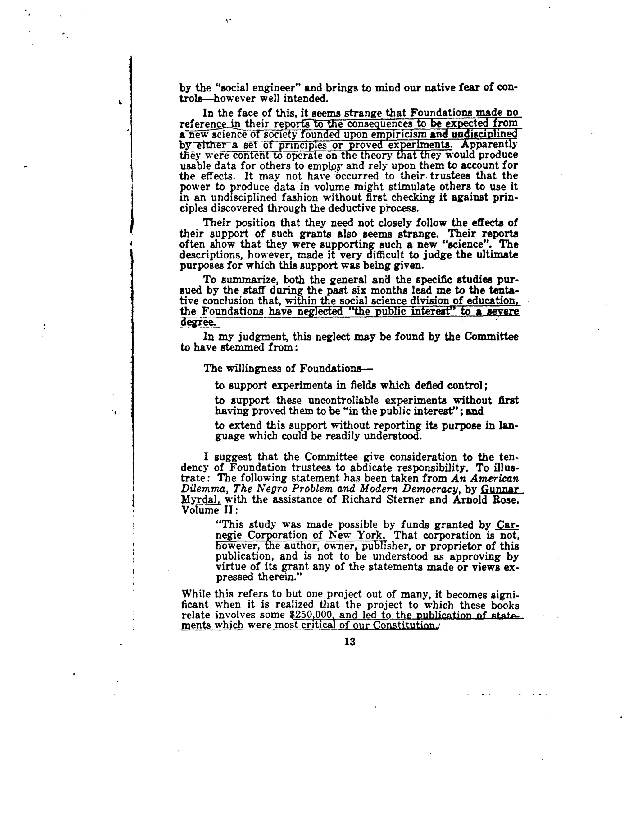 6
I
by the "social engineer" and brings to mind our native fear of con-
trola-however well intended.
In the face of this, it seems strange that Foundations made no
reference-intheir reportsto-Vie consequences to be expected from
ane-w science of soc~~founded upon empiricismand undisciplined
by-either a set of principles or proved experiments. Apparently
they were content to operate on the theory that they would produce
usable data for others to employ and rely upon them to account for
the effects . It may not have occurred to their trustees that the
power to produce data in volume might stimulate others to use it
in an undisciplined fashion without first checking it against prin-
ciples discovered through the deductive process .
Their position that they need not closely follow the effects of
their support of such grants also seems strange . Their reports
often show that they were supporting such a new "science" . The
descriptions, however, made it very difficult to judge the ultimate
purposes for which this support was being given .
To summarize, both the general and the specific studies pur-
sued by the staff during the past six months lead me to the tenta-
tive conclusion that, within the social science division of education,
the Foundations have neglected "the public interest" to a severe
In my judgment, this neglect may be found by the Committee
to have stemmed from
The willingness of Foundations-
•
	
support experiments in fields which defied control ;
•
	
support these uncontrollable experiments without first
having proved them to be "in the public interest" ; and
•
	
extend this support without reporting its purpose in lan-
guage which could be readily understood .
I suggest that the Committee give consideration to the ten-
dency of Foundation trustees to abdicate responsibility . To illus-
trate : The following statement has been taken from An American
Dilemma, The Negro Problem and Modern Democracy, by Gunnar_
dvrdal, with the assistance of Richard Sterner and Arnold Rose,
Volume II :
"This study was made possible by funds granted by ar-
negie Corporation of New York . That corporation is not,
however, the author, owner, publisher, or proprietor of this
publication, and is not to be understood as approving by
virtue of its grant any of the statements made or views ex-
pressed therein."
While this refers to but one project out of many, it becomes signi-
ficant when it is realized that the project to which these books
relate involves some $250,000, andled to the publication of state-
ments which were most critical of our Constitution]
13
 