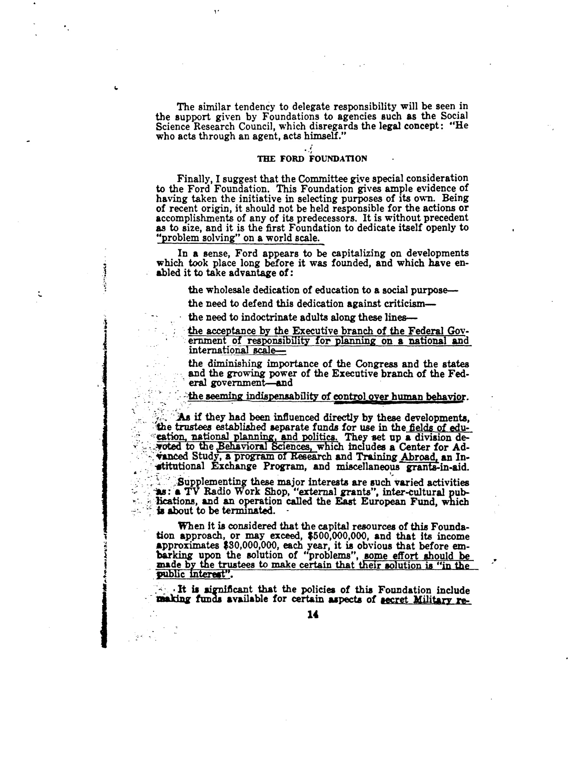 6
i
The similar tendency to delegate responsibility will be seen in
the support given by Foundations to agencies such as the Social
Science Research Council, which disregards the legal concept : "He
who acts through an agent, acts himself."
r
THE FORD FOUNDATION
Finally, I suggest that the Committee give special consideration
to the Ford Foundation . This Foundation gives ample evidence of
having taken the initiative in selecting purposes of its own . Being
of recent origin, it should not be held responsible for the actions or
accomplishments of any of its predecessors . It is without precedent
as to size, and it is the first Foundation to dedicate itself openly to
"problem solving" on a world scale .
In a sense, Ford appears to be capitalizing on developments
which took place long before it was founded, and which have en-
abled it to take advantage of
the wholesale dedication of education to a social purpose-
the need to defend this dedication against criticism-
the need to indoctrinate adults along these lines-
the acceptance by the Executive branch of the Federal Gov -
ernment of	nsibility for planning on a national and
internatio _scale-
the diminishing importance of the Congress and the states
and the growing power of the Executive branch of the Fed-
eral government-and
-the seeming indispensability of control_Qver human beha,v
-As if they had been influenced directly by these developments,
.Vie trustees established separate funds for use in the fields of edu--
cation, national ~lanai~, and politics. They set up a division de-
.,:joted to the,Behaviora Sciences, which includes a Center for Ad-
-,4anced Study, a program of research and Training Abroad, an In-.
	
Exchange Program, and miscellaneous grants-in-aid .
_Supplementing these major interests are such varied activities
IM : a TV Radio Work Shop, "external grants", inter-cultural pub-
beations, and an operation called the East European Fund, which
Is about to be terminated. -
When it is considered that the capital resources of this Founda-
tion approach, or may exceed, $500,000,000, and that its income
Approximates $30,000,000, each year, it is obvious that before em-
barking upon the solution of "problems", some effort should be
made by the trustees to make certain that their solution is "in the
public interest".
It is significant that the policies of this Foundation include
aeakiag fun available for certain aspects of secret Military re-
14
 