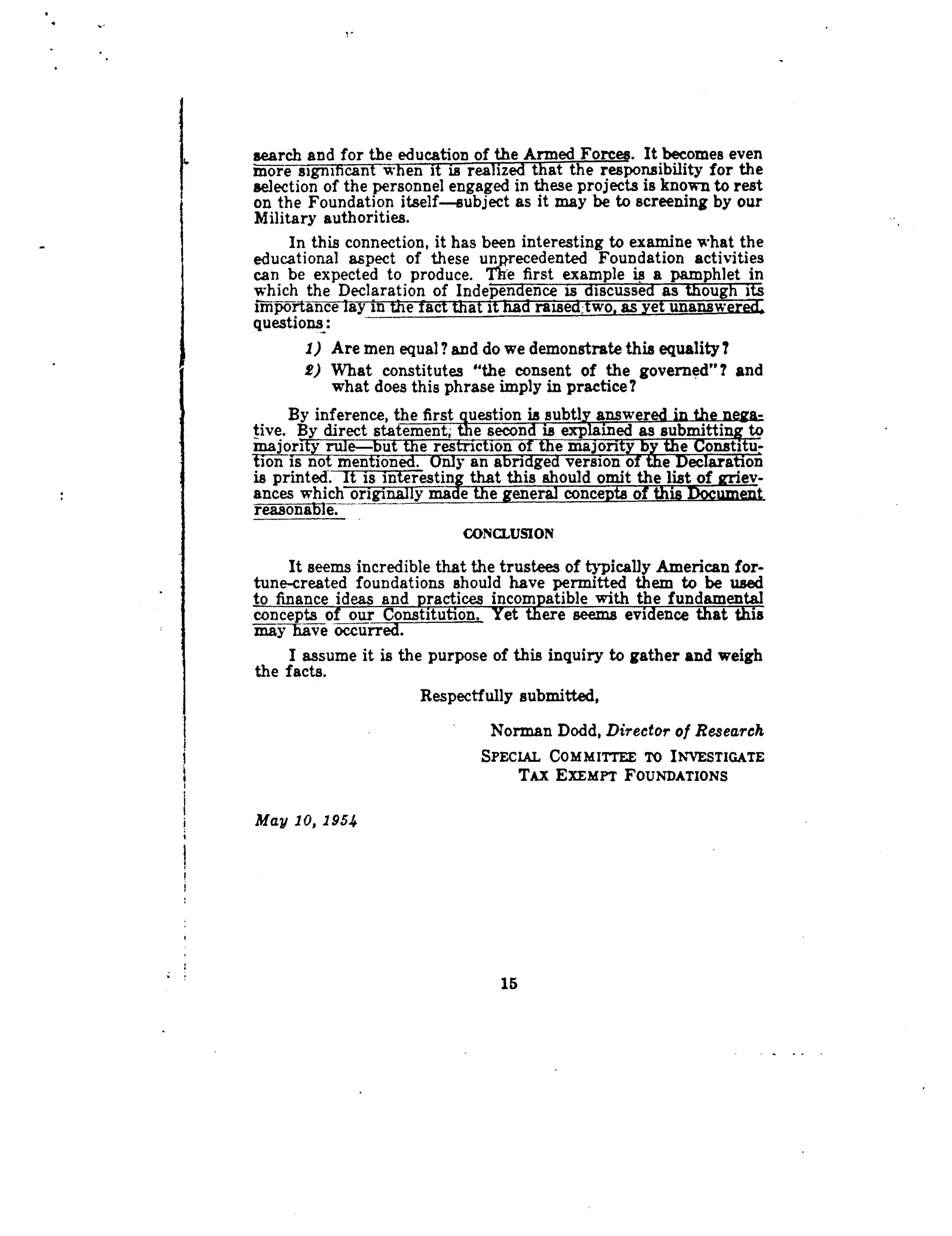 ,, search and for the education of the Armed Forces. It becomes even
more significant when it is realized that the responsibility for the
selection of the personnel engaged in these projects is known to rest
on the Foundation itself.-subject as it may be to screening by our
Military authorities .
In this connection, it has been interesting to examine what the
educational aspect of these unprecedented Foundation activities
can be expected to produce . The first example is a pamphlet in
which the Declaration of Independence is discussed as though its
Importance ay in e ac a i •raise wo as e unansw
questions
1) Are men equal? and do we demonstrate this equality?
2) What constitutes "the consent of the governed"? and
what does this phrase imply in practice?
By inference, the first question is subtly answered in the nega- .
tive. By direct statement; the second is explained as submitting to
majority rule-but the restriction of the majority by the Constitu-
tonis not mentioned. Only an abridged version of the Declaration
is printed. It is interesting that this should omit the list of griev-
ances which originally made the general concepts of this Document
reasonable.	
CONCLUSION
It seems incredible that the trustees of typically American for-
tune-created foundations should have permitted them to be used
to finance ideas and practices incompatible with the fundamental
concepts of our Constitution. Yet there seems evidence that this
may have occurred.
I assume it is the purpose of this inquiry to gather and weigh
the facts.
Respectfully submitted,
Norman Dodd, Director of Research
SPECIAL COMMITTEE TO INVESTIGATE
TAX EXEMPT FOUNDATIONS
May 10, 1954
15
 