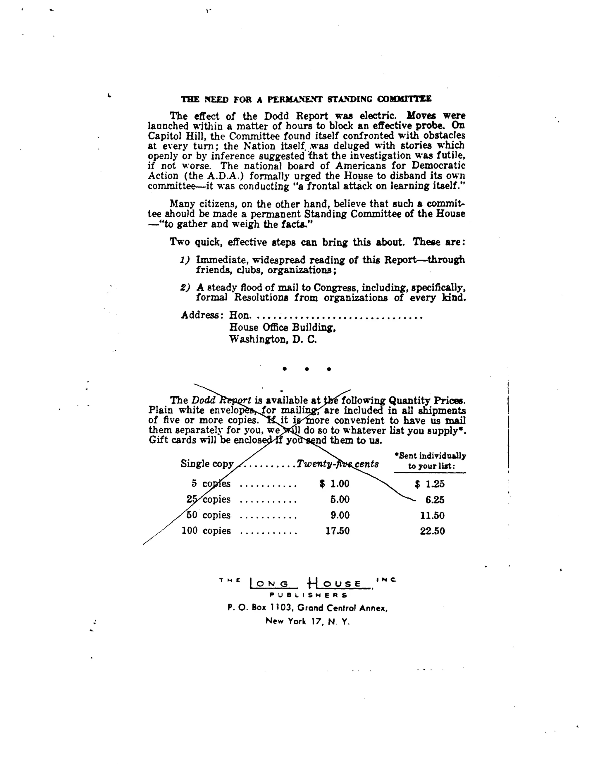 1.
	
THE NEED FOR A PERMANENT STANDING COMMIT IU
The effect of the Dodd Report was electric . Moves were
launched within a matter of hours to block an effective probe . On
Capitol Hill, the Committee found itself confronted with obstacles
at every turn ; the Nation itself. was deluged with stories which
openly or by inference suggested that the investigation was futile,
if not worse . The national board of Americans for Democratic
Action (the A .D .A .) formally urged the House to disband its own
committee-it was conducting "a frontal attack on learning itself ."
Many citizens, on the other hand, believe that such a commit-
tee should be made a permanent Standing Committee of the House
-"to gather and weigh the facto."
Two quick, effective steps can bring this about . These are :
1) Immediate, widespread reading of this Report-through
friends, clubs, organizations ;
2) A steady flood of mail to Congress, including, specifically,
formal Resolutions from organizations of every kind .
Address : Hon	
House Office Building,
Washington, D. C.
- • t
, .
we
yo
1
The Dodd t is available at
Plain white envelo for mail'
of five or more copies . it i
them separately for you,
Gift cards will be enclos
following Quantity Prices.
	
i
, are included in all shipments
	
I
more convenient to have us mail
do so to whatever list you supply .
nd them to us.
'Sent individually
Single copy	Twenty-
	
cents
	
to your list:
5 co es	
2 copies
50 copies
100 copies
T H e
1ON G 	4~ OUSE , r~
P U B L I S H E P S
P. O. Box 1103, Grand Central Annex,
New York 17, N. Y.
$ 1 .00 $ 1.25
5.00 6.25
9.00 11 .50
17.50 22.50
 