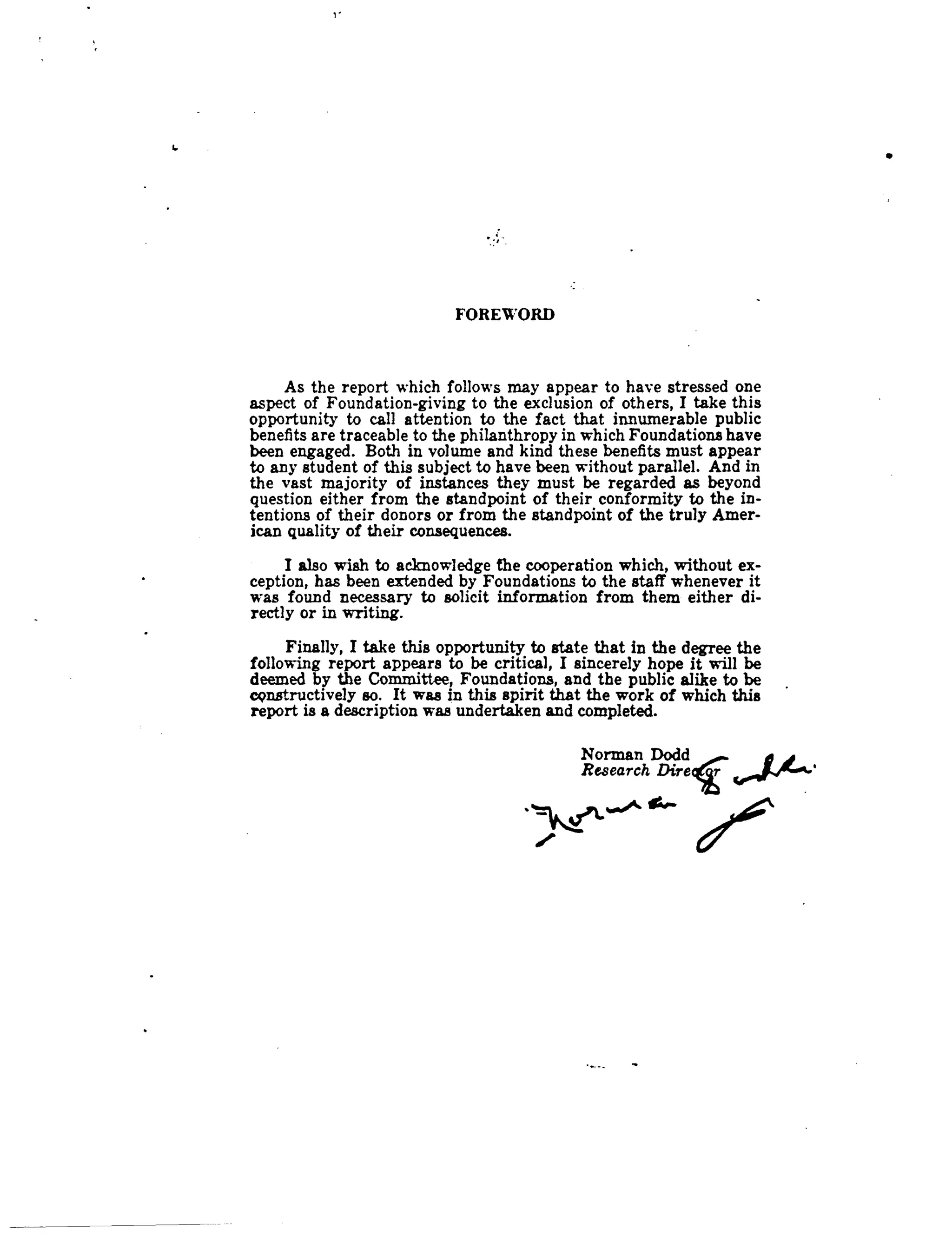 6
FOREWORD
As the report which follows may appear to have stressed one
aspect of Foundation-giving to the exclusion of others, I take this
opportunity to call attention to the fact that innumerable public
benefits are traceable to the philanthropy in which Foundations have
been engaged. Both in volume and kind these benefits must appear
to any student of this subject to have been without parallel . And in
the vast majority of instances they must be regarded as beyond
question either from the standpoint of their conformity to the in-
tentions of their donors or from the standpoint of the truly Amer-
ican quality of their consequences.
I also wish to acknowledge the cooperation which, without ex-
ception, has been extended by Foundations to the staff whenever it
was found necessary to solicit information from them either di-
rectly or in writing.
Finally, I take this opportunity to state that in the degree the
following report appears to be critical, I sincerely hope it will be
deemed by the Committee, Foundations, and the public alike to be
epnstructively so . It was in this spirit that the work of which this
report is a description was undertaken and completed .
Norman Dodd
	
~
Research D}ireqcr
 