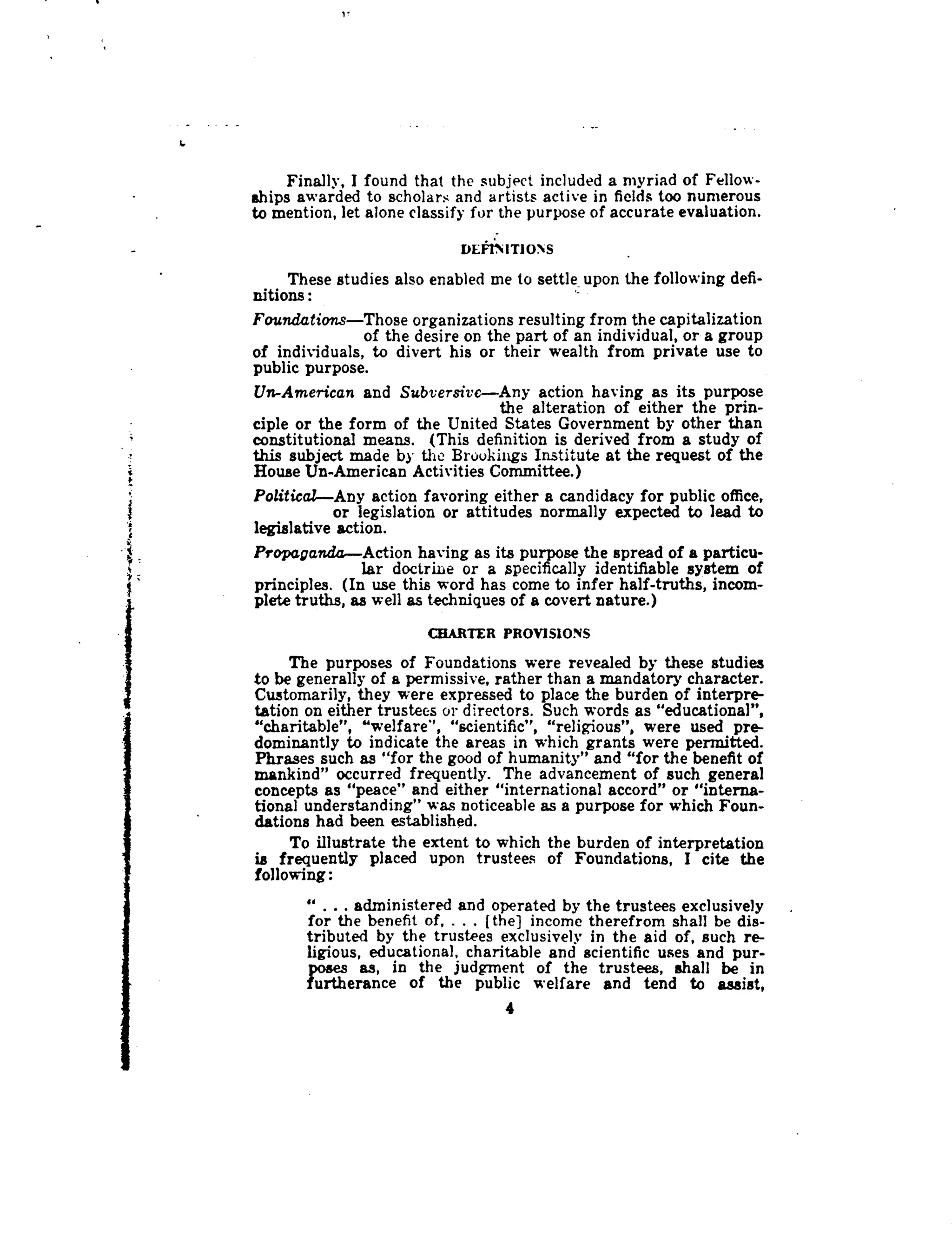 I.
I
1.
Finally, I found that the subject included a myriad of Fellow-
ships awarded to scholars and artists active in fields too numerous
to mention, let alone classify for the purpose of accurate evaluation .
DEFINITIONS
These studies also enabled me to settle upon the following defi-
nitions
Foundations-Those organizations resulting from the capitalization
of the desire on the part of an individual, or a group
of individuals, to divert his or their wealth from private use to
public purpose .
Un-American and Subversive-Any action having as its purpose
the alteration of either the prin-
ciple or the form of the United States Government by other than
constitutional means . (This definition is derived from a study of
this subject made by the Broukings Institute at the request of the
House Un-American Activities Committee .)
Political-Any action favoring either a candidacy for public office,
or legislation or attitudes normally expected to lead to
legislative action.
Propaganda-Action having as its purpose the spread of a particu-
lar doctrine or a specifically identifiable system of
principles. (In use this word has come to infer half-truths, incom-
plete truths, as well as techniques of a covert nature.)
CHARTER PROVISIONS
The purposes of Foundations were revealed by these studies
to be generally of a permissive, rather than a mandatory character .
Customarily, they were expressed to place the burden of interpre-
tation on either trustees or directors. Such words as "educational",
"charitable", "welfare", "scientific", "religious", were used pre-
dominantly to indicate the areas in which grants were permitted .
Phrases such as "for the good of humanity" and "for the benefit of
mankind" occurred frequently. The advancement of such general
concepts as "peace" and either "international accord" or "interna-
tional understanding" was noticeable as a purpose for which Foun-
dations had been established .
To illustrate the extent to which the burden of interpretation
is frequently placed upon trustees of Foundations, I cite the
following
" . . . administered and operated by the trustees exclusively
for the benefit of, . . . [the] income therefrom shall be dis-
tributed by the trustees exclusively in the aid of, such re-
ligious, educational, charitable and scientific uses and pur-
poses as, in the judgment of the trustees, shall be in
furtherance of the public welfare and tend to assist,
4
 