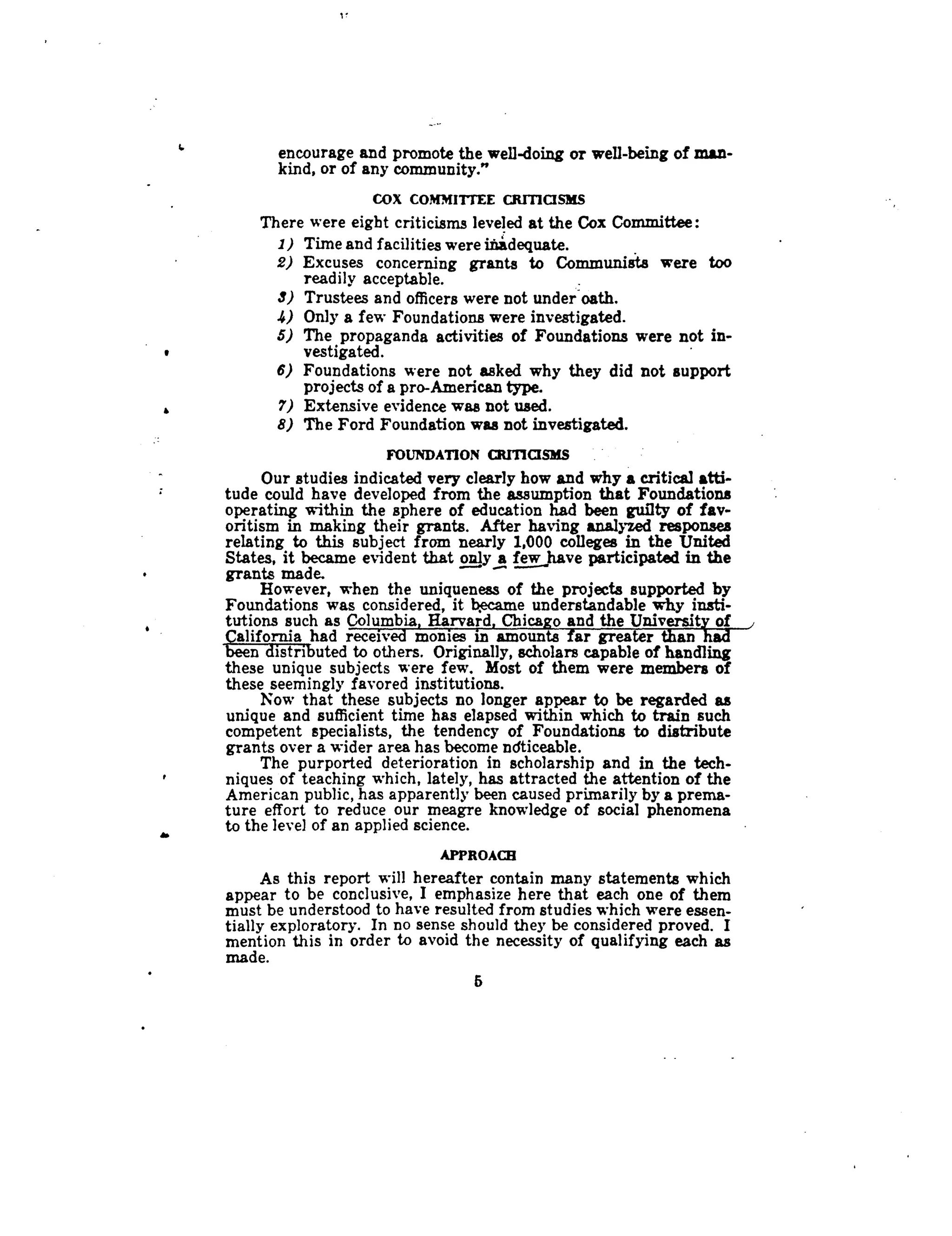 I f
`
	
encourage and promote the well-doing or well-being of man-
kind, or of any community."
COX COMMITTEE CRTTICISMS
There were eight criticisms leveled at the Cox Committee :
1) Time and facilities were inadequate.
2) Excuses concerning grants to Communists were too
readily acceptable.
	
_
3) Trustees and officers were not under oath .
4) Only a few Foundations were investigated .
5) The propaganda activities of Foundations were not in-
vestigated.vestigated.
6) Foundations were not asked why they did not support
projects of a pro-American type.
7) Extensive evidence was not used .
8) The Ford Foundation was not investigated .
FOUNDATION CRITICISMS .
Our studies indicated very clearly how and why a critical atti-
tude could have developed from the assumption that Foundations
operating within the sphere of education had been guilty of fav-
oritism in making their grants. After having analyzed responses
relating to this subject from nearly 1,000 colleges in the United
States, it became evident that only a few have participated in the
grants made.
However, when the uniqueness of the projects supported by
Foundations was considered, it became understandable why insti-
tutions such as Columbia, Harvard, Chicago and the University of ,
California had received monies in amounts far greater than had
been distributed to others. Originally, scholars capable of handling
these unique subjects were few . Most of them were members of
these seemingly favored institutions .
Now that these subjects no longer appear to be regarded as
unique and sufficient time has elapsed within which to train such
competent specialists, the tendency of Foundations to distribute
grants over a wider area has become ndticeable .
The purported deterioration in scholarship and in the tech-
niques of teaching which, lately, has attracted the attention of the
American public, has apparently been caused primarily by a prema-
ture effort to reduce our meagre knowledge of social phenomena
to the level of an applied science .
APPROACH
As this report will hereafter contain many statements which
appear to be conclusive, I emphasize here that each one of them
must be understood to have resulted from studies which were essen-
tially exploratory . In no sense should they be considered proved . I
mention this in order to avoid the necessity of qualifying each as
made.
5
 