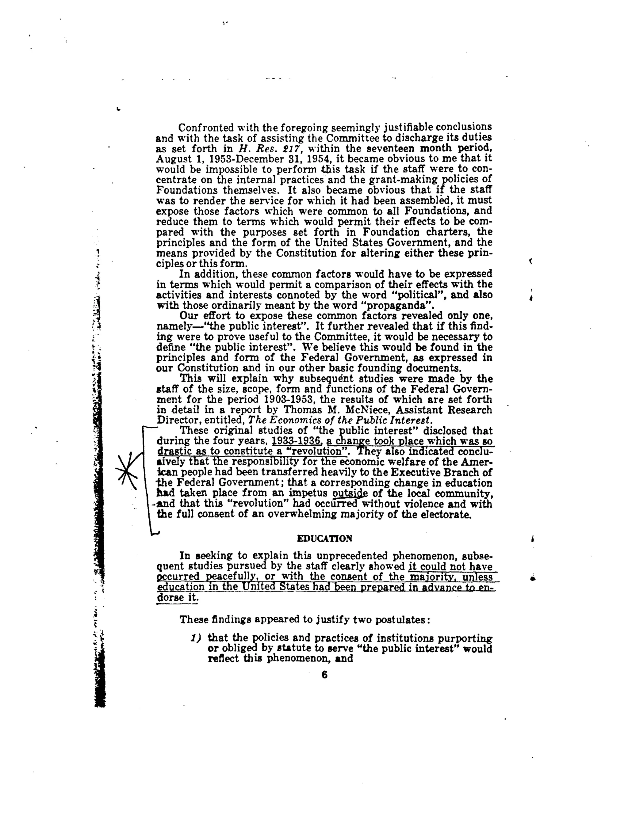 Confronted with the foregoing seemingly justifiable conclusions
and with the task of assisting the Committee to discharge its duties
as set forth in H. Res. 217, within the seventeen month period,
August 1, 1953-December 31, 1954, it became obvious to me that it
would be impossible to perform his task if the staff were to con-
centrate on the internal practices and the grant-making policies of
Foundations themselves. It also became obvious that if the staff
was to render the service for which it had been assembled, it must
expose those factors which were common to all Foundations, and
reduce them to terms which would permit their effects to be com-
pared with the purposes set forth in Foundation charters, the
principles and the form of the United States Government, and the
means provided by the Constitution for altering either these prin-
ciples or this form .
In addition, these common factors would have to be expressed
in terms which would permit a comparison of their effects with the
activities and interests connoted by the word "political", and also
with those ordinarily meant by the word "propaganda".
Our effort to expose these common factors revealed only one,
namely--"the public interest" . It further revealed that if this find-
ing were to prove useful to the Committee, it would be necessary to
define "the public interest". We believe this would be found in the
principles and form of the Federal Government, as expressed in
our Constitution and in our other basic founding documents .
This will explain why subsequent studies were made by the
staff of the size, scope, form and functions of the Federal Govern-
ment for the period 1903-1953, the results of which are set forth
in detail in a report by Thomas M . McNiece, Assistant Research
Director, entitled, The Economics of the Public Interest .
These original studies of "the public interest" disclosed that
during the four years, 1933-1936, a change took place which was so
drastic as to constitute a "revolution" . They also indicated conclu-
sively that the responsibility for the economic welfare of the Amer-
ican people had been transferred heavily to the Executive Branch of
-the Federal Government ; that a corresponding change in education
had taken place from an impetus ou
	
of the local community,
-and that this "revolution" had occurred without violence and with
the full consent of an overwhelming majority of the electorate .
EDUCATION
In seeking to explain this unprecedented phenomenon, subse-
quent studies pursued by the staff clearly showed it could not have
Qccurred keacefully, or with the consent of the majority, unless
education in the_United States had been prepared in advance to en- .
Morse it.
These findings appeared to justify two postulates :
1) that the policies and practices of institutions purporting
or obliged by statute to serve "the public interest" would
reflect this phenomenon, and
6
c
f
 