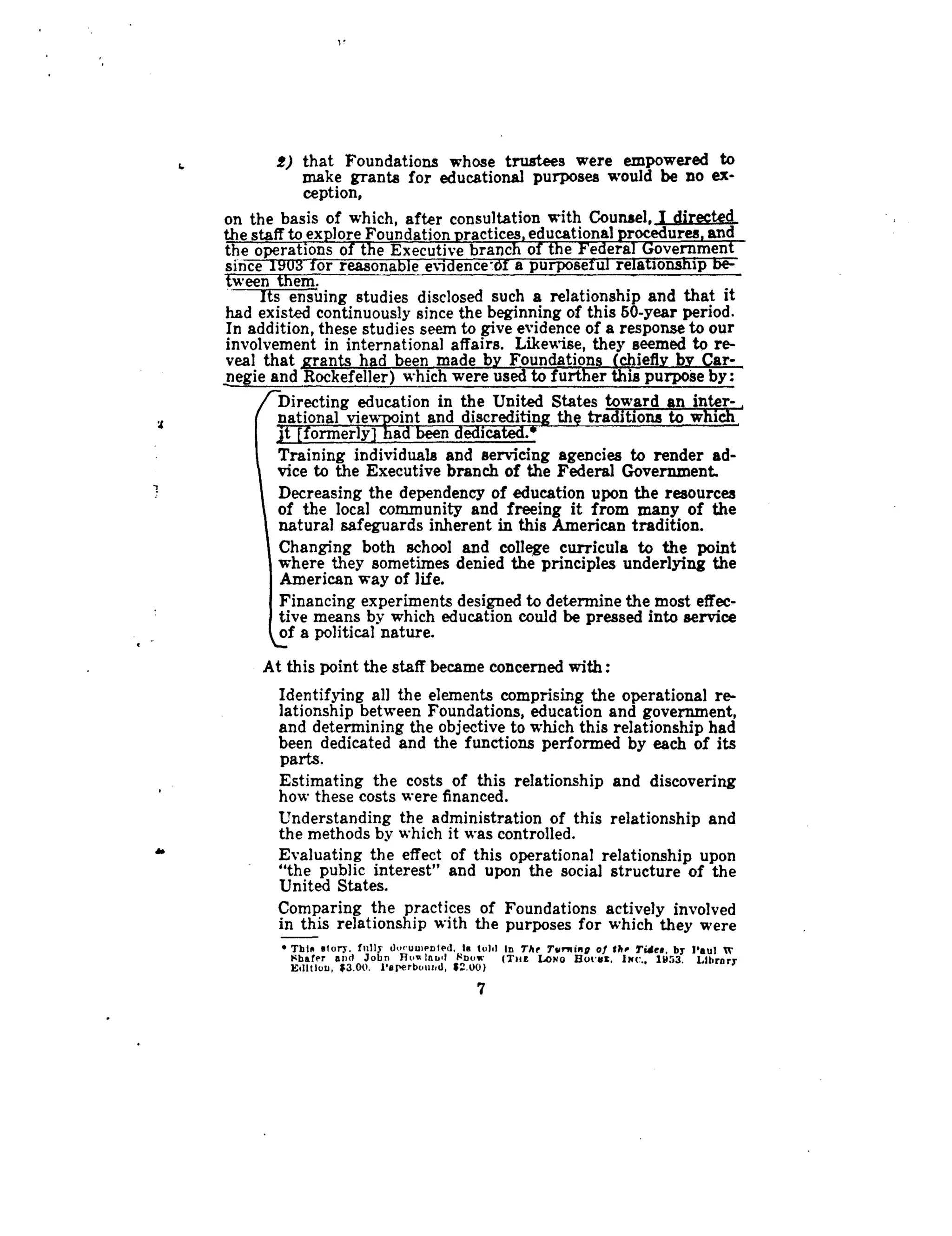 2
r
2) that Foundations whose trustees were empowered to
make grants for educational purposes would be no ex-
ception,
on the basis of which, after consultation with Counsel, I directed
the staff to explore Foundation practices, educational procedures, and
the operations of the Executive branch of the Federal Government
since 190;3 for reasonable evidence'.df a purposeful relationship be-
tween them.
Its ensuing studies disclosed such a relationship and that it
had existed continuously since the beginning of this 50-year period .
In addition, these studies seem to give evidence of a response to our
involvement in international affairs . Likewise, they seemed to re-
veal that grants had been made by Foundations (chiefly by Car-
negie and Rockefeller) which were used to further this purpose by :
Directing education in the United States towardan inter-,
national view-point and discrediting the traditions to which,
jt [formerly) had been dedicated.*
Training individuals and servicing agencies to render ad-
vice to the Executive branch of the Federal Government.
Decreasing the dependency of education upon the resources
of the local community and freeing it from many of the
natural safeguards inherent in this American tradition .
Changing both school and college curricula to the point
where they sometimes denied the principles underlying the
American way of life.
Financing experiments designed to determine the most effec-
tive means by which education could be pressed into service
of a political nature.
At this point the staff became concerned with
Identifying all the elements comprising the operational re-
lationship between Foundations, education and government,
and determining the objective to which this relationship had
been dedicated and the functions performed by each of its
parts.
Estimating the costs of this relationship and discovering
how these costs were financed .
Understanding the administration of this relationship and
the methods by which it was controlled .
Evaluating the effect of this operational relationship upon
"the public interest" and upon the social structure of the
United States.
Comparing the practices of Foundations actively involved
in this relationship with the purposes for which they were
• This story . fully loruu enled, to toll In The Trr+iing of the Tides, by Paul trSbafer and Jobn Hovrlaul Fn(W (Tees LoN0 But-tic, INC., 1953. Library
Edlttuu, $3 .00. Paperbound, $!.W)
7
 