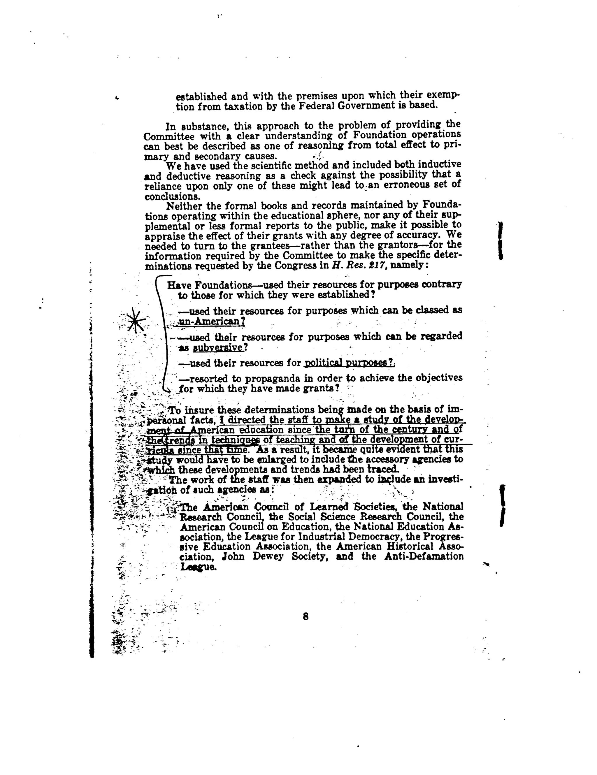 established and with the premises upon which their exemp-
tion from taxation by the Federal Government is based.
In substance, this approach to the problem of providing the
Committee with a clear understanding of Foundation operations
can best be described as one of reasoning from total effect to pri-
mary and secondary causes.
	
=
We have used the scientific method and included both inductive
and deductive reasoning as a check against the possibility that a
reliance upon only one of these might lead to-an erroneous set of
conclusions.
Neither the formal books and records maintained by Founda-
tions operating within the educational sphere, nor any of their sup-
plemental or less formal reports to the public, make it possible to
appraise the effect of their grants with any degree of accuracy. We
needed to turn to the grantees-rather than the grantors-for the
information required by the Committee to make the specific deter-
minations requested by the Congress in H. Res. 217, namely
Have Foundations-used their resources for purposes contrary
to those for which they were established?
-used their resources for purposes which can be classed as
,_.nn-American
---used their resources for purposes which can be regarded
as subversive?
-xtsed their resources for political purposes?,
-resorted to propaganda in order to achieve the objectives
. for which they have made grants? =
- -~ -* :To unsure these determinations bein~ Made on the basis of im-
"nal facts, I_ directed the staff to makg a study of the develon-
'
	
'dtii
	
th tf thtcan eucaon snceenmn oe cen f
the develo
	
cur-
*~
	
a res t.it
	
qa-.*i~..
	
,
ctu wo
	
ve to be enlarged to include the accessory agencies to
_: vhfrh these developments and trends had been traced. -~
J. - The work of the staff was then expanded to include an investi-
gation of such agencies as
'~
	
The
	
can Council of Learned Societies, the National
~Y=x
	
Research Council, the Social Science Research Council, the
American Council on Education, the National Education As-
sociation, the League for Industrial Democracy, the Progres-
sive Education Association, the American Historical Asso-
ciation, John Dewey Society, and the Anti-Defamation
8
 