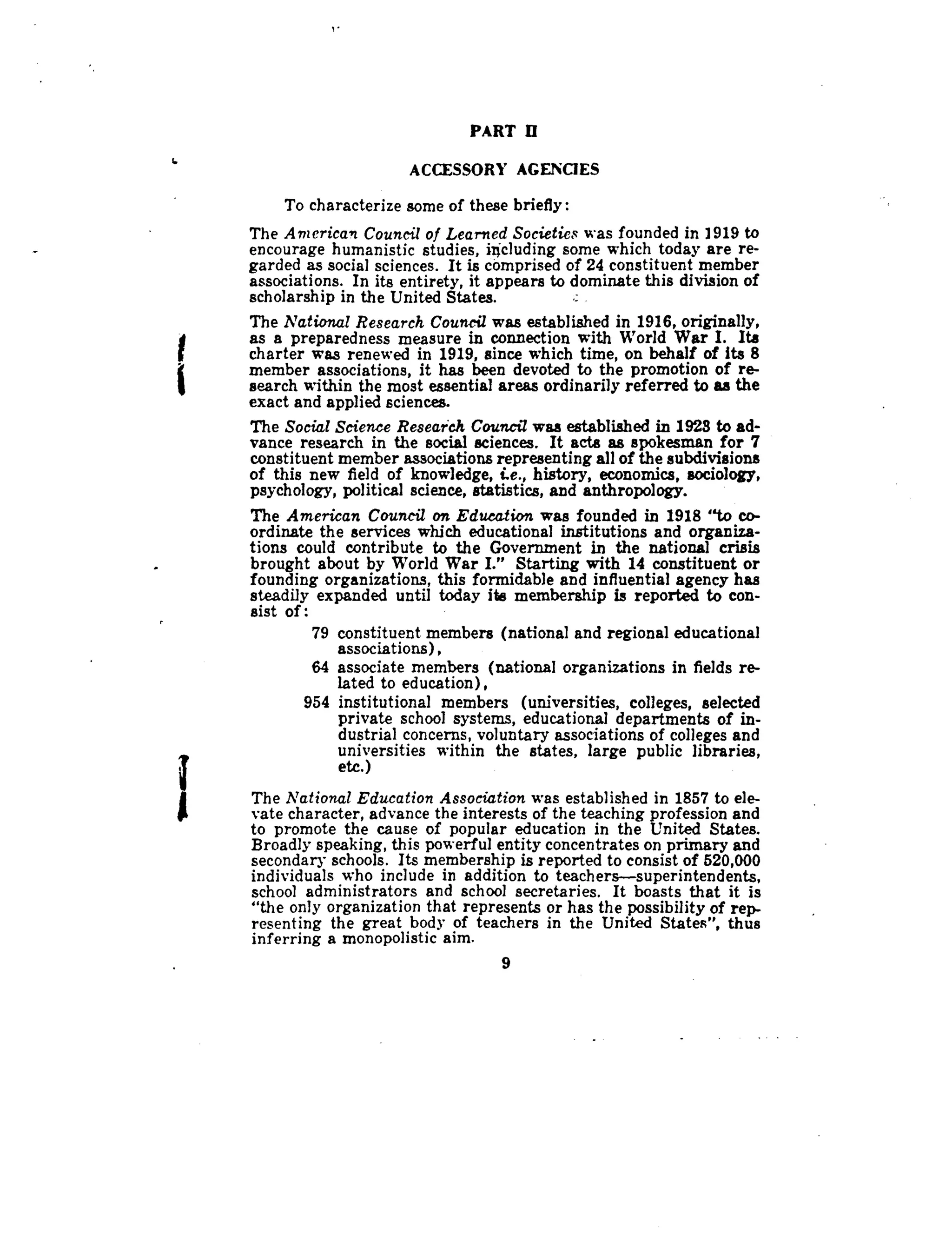 PART 13
ACCESSORY AGENCIES
To characterize some of these briefly :
The American Council of Learned Societies was founded in 1919 to
encourage humanistic studies, including some which today are re-
garded as social sciences. It is comprised of 24 constituent member
associations . In its entirety, it appears to dominate this division of
scholarship in the United States .
The National Research Council was established in 1916, originally,
as a preparedness measure in connection with World War I. Its
charter was renewed in 1919, since which time, on behalf of its 8
member associations, it has been devoted to the promotion of re-
search within the most essential areas ordinarily referred to as the
exact and applied sciences .
The Social Science Research Council was established in 1923 to ad-
vance research in the social sciences . It acts as spokesman for 7
constituent member associations representing all of the subdivisions
of this new field of knowledge, i.e., history, economics, sociology,
psychology, political science, statistics, and anthropology.
The American Council on Education was founded in 1918 "to co-
ordinate the services which educational institutions and organiza-
tions could contribute to the Government in the national crisis
brought about by World War I." Starting with 14 constituent or
founding organizations, this formidable and influential agency has
steadily expanded until today its membership is reported to con-
sist of
79 constituent members (national and regional educational
associations),
64 associate members (national organizations in fields re-
lated to education),
954 institutional members (universities, colleges, selected
private school systems, educational departments of in-
dustrial concerns, voluntary associations of colleges and
universities within the states, large public libraries,
etc.)
The National Education Association was established in 1857 to ele-
vate character, advance the interests of the teaching profession and
to promote the cause of popular education in the United States .
Broadly speaking, this powerful entity concentrates on primary and
secondary schools . Its membership is reported to consist of 520,000
individuals who include in addition to teachers-superintendents,
school administrators and school secretaries. It boasts that it is
"the only organization that represents or has the possibility of rep-
resenting the great body of teachers in the United States", thus
inferring a monopolistic aim.
9
 