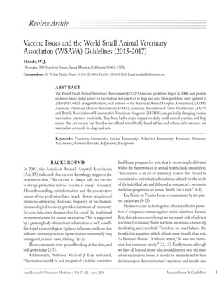 Israel Journal of Veterinary Medicine  Vol. 73 (2)  June 2018 3Vaccine Issues & Guidelines
Vaccine Issues and the World Small Animal Veterinary
Association (WSAVA) Guidelines (2015-2017)
Dodds, W. J.
Hemopet, 938 Stanford Street, Santa Monica, California 90403, USA;
Correspondence: Dr.W. Jean Dodds, Phone: +1-310-828-4804; Fax: 001-310-453-5240; Email: jeandodds@hemopet.org
ABSTRACT
The World Small Animal Veterinary Association (WSAVA) vaccine guidelines began in 2006; and provide
evidence-based global advice for vaccination best practices in dogs and cats.These guidelines were updated in
2016/2017,which along with others,such as those of the American Animal Hospital Association (AAHA),
American Veterinary Medical Association (AVMA),American Association of Feline Practitioners (AAFP)
and British Association of Homeopathic Veterinary Surgeons (BAHVS), are gradually changing routine
vaccination practices worldwide. They have had a major impact on daily small animal practice, and help
ensure that pet owners and breeders are offered scientifically-based advice, and robust, safer vaccines and
vaccination protocols for dogs and cats.
Keywords: Vaccines; Immunity; Innate Immunity; Adaptive Immunity; Immune Memory;
Vaccinosis; Adverse Events; Adjuvants; Excipients
BACKGROUND
In 2003, the American Animal Hospital Association
(AAHA) indicated that current knowledge supports the
statements that, “No vaccine is always safe, no vaccine
is always protective and no vaccine is always indicated.
Misunderstanding, misinformation and the conservative
nature of our profession have largely slowed adoption of
protocols advocating decreased frequency of vaccination.
Immunological memory provides durations of immunity
for core infectious diseases that far exceed the traditional
recommendations for annual vaccination.This is supported
by a growing body of veterinary information as well as well-
developed epidemiological vigilance in human medicine that
indicates immunity induced by vaccination is extremely long
lasting and, in most cases, lifelong.”(1-3).
These statements were groundbreaking at the time, and
still apply today (2-7).
Additionally, Professor Michael J. Day indicated,
“Vaccination should be just one part of a holistic preventive
healthcare program for pets that is most simply delivered
within the framework of an annual health check consultation.
“Vaccination is an act of veterinary science that should be
considered as individualized medicine,tailored for the needs
of the individual pet,and delivered as one part of a preventive
medicine program in an annual health check visit.”(6-8).
Key Points on Vaccine Issues as summarized by the pres-
ent author are (9-15):
Modern vaccine technology has afforded effective protec-
tion of companion animals against serious infectious diseases.
But, this advancement brings an increased risk of adverse
reactions (vaccinosis).Some reactions are serious,chronically
debilitating and even fatal. Therefore, we must balance this
benefit/risk equation, which affords more benefit than risk.
As Professor Ronald D.Schultz stated,“Be wise and immu-
nize, but immunize wisely!”(13, 15). Furthermore, although
we have all learned in our educational journey over the years
about vaccination issues, it should be remembered to base
decisions upon the veterinarians’experience and specific case
Review Article
Book veterinary med 2018 june.indb 3 6/13/2018 11:49:13
 