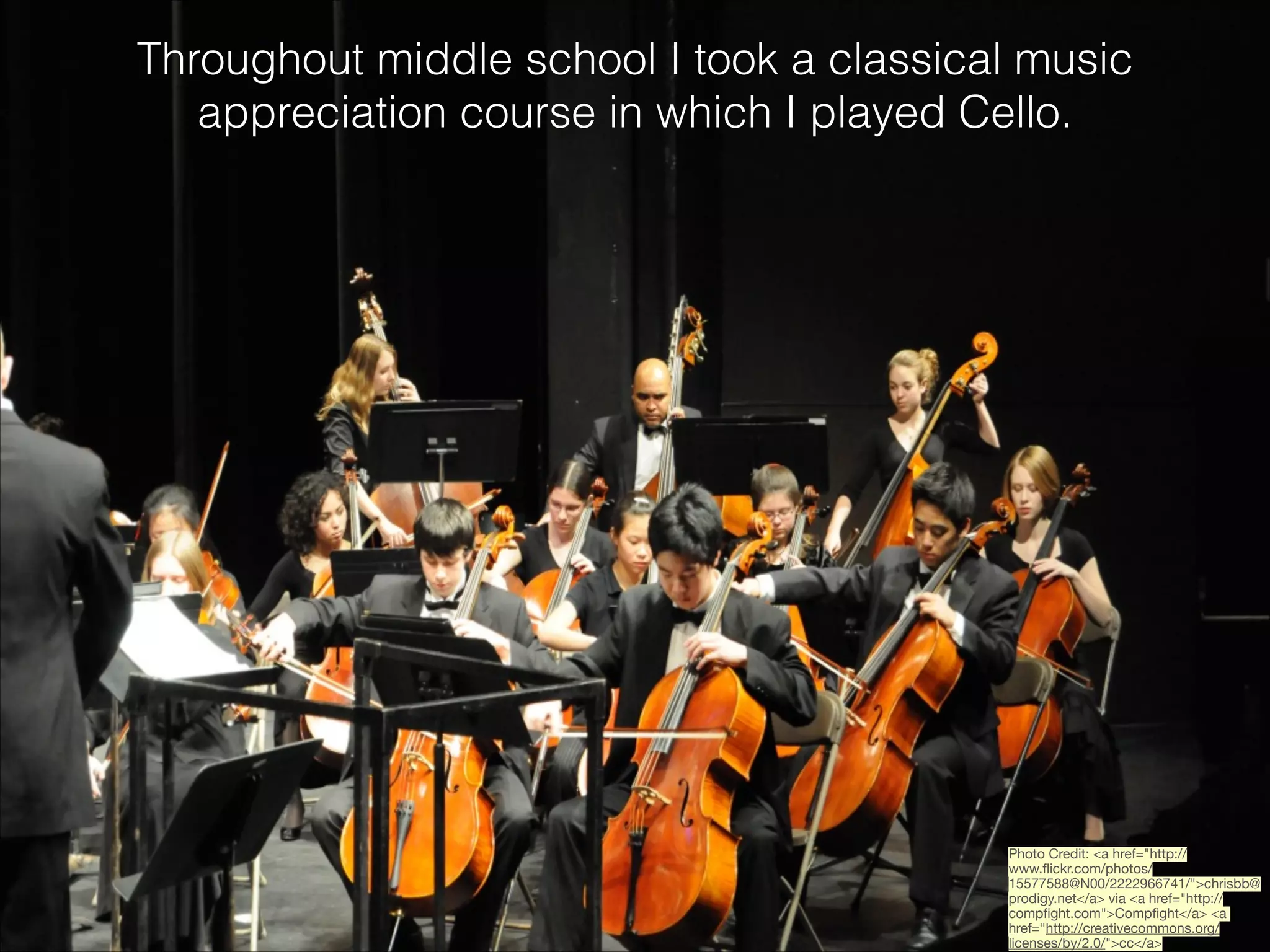Throughout middle school I took a classical music
appreciation course in which I played Cello.

Photo Credit: <a href="http://
www.ﬂickr.com/photos/
15577588@N00/2222966741/">chrisbb@
prodigy.net</a> via <a href="http://
compﬁght.com">Compﬁght</a> <a
href="http://creativecommons.org/
licenses/by/2.0/">cc</a>

 