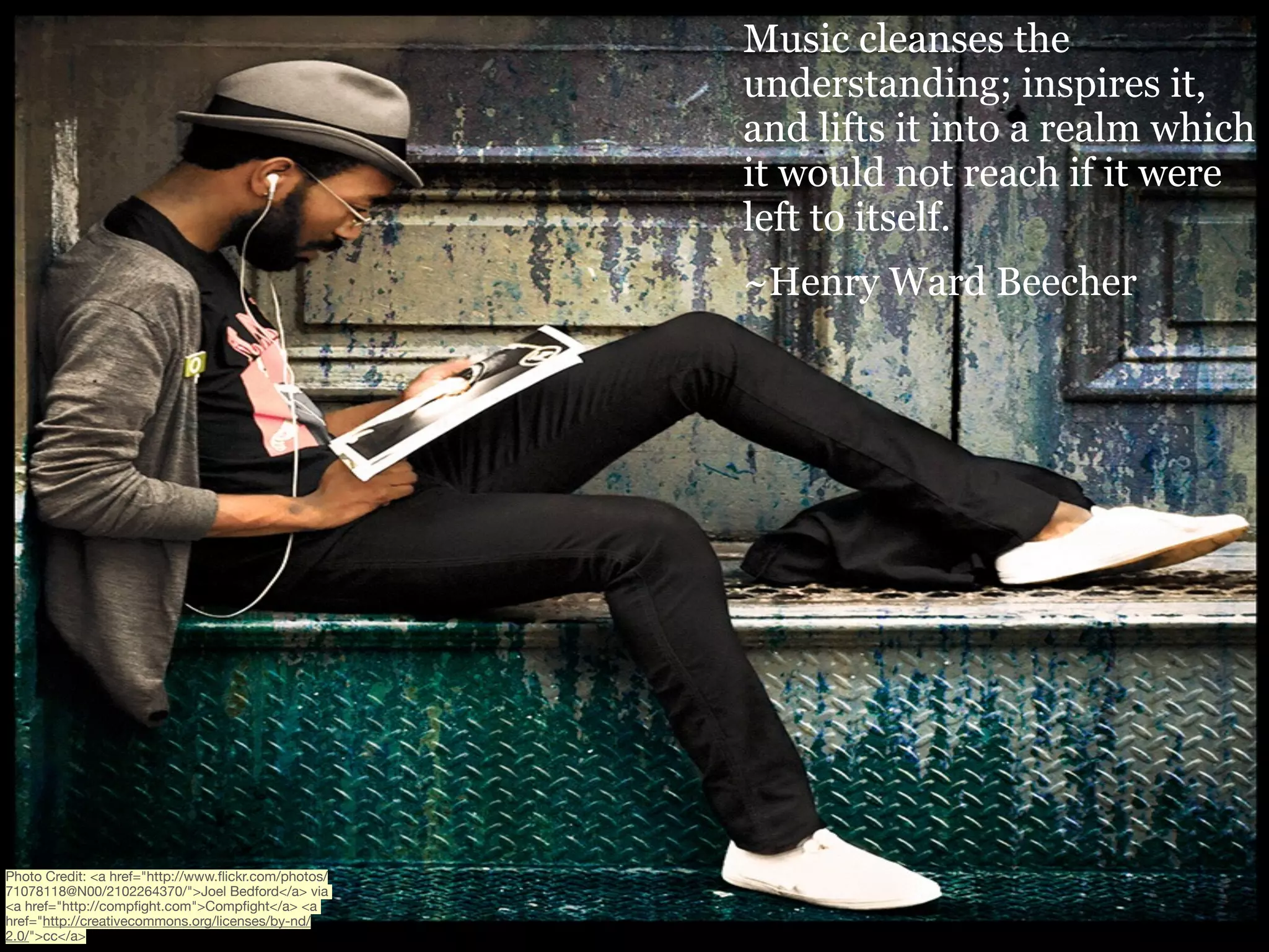 Music cleanses the
understanding; inspires it,
and lifts it into a realm which
it would not reach if it were
left to itself. 
~Henry Ward Beecher

Photo Credit: <a href="http://www.ﬂickr.com/photos/
71078118@N00/2102264370/">Joel Bedford</a> via
<a href="http://compﬁght.com">Compﬁght</a> <a
href="http://creativecommons.org/licenses/by-nd/
2.0/">cc</a>

 