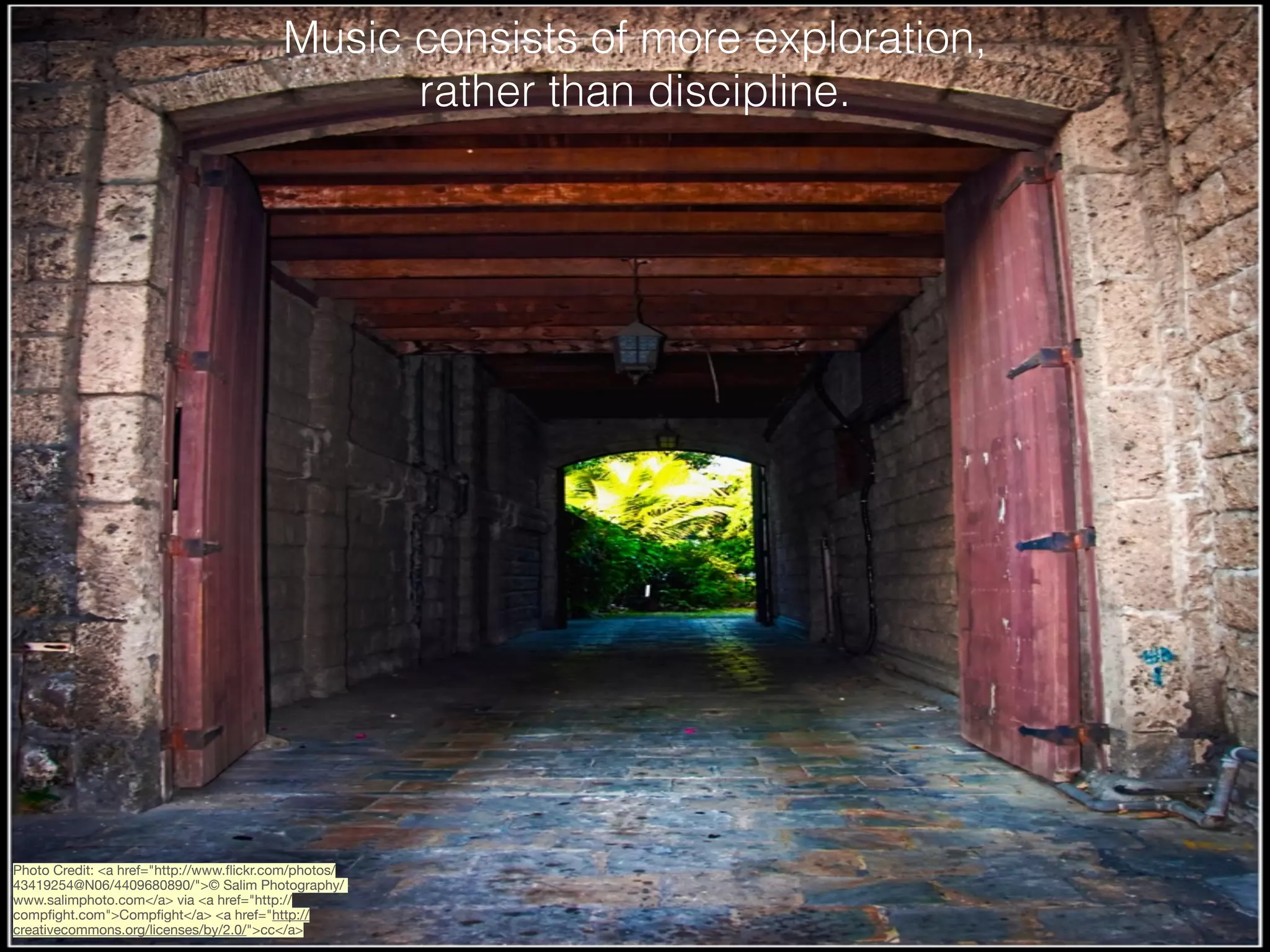 Music consists of more exploration,
rather than discipline.

Photo Credit: <a href="http://www.ﬂickr.com/photos/
43419254@N06/4409680890/">© Salim Photography/
www.salimphoto.com</a> via <a href="http://
compﬁght.com">Compﬁght</a> <a href="http://
creativecommons.org/licenses/by/2.0/">cc</a>

 