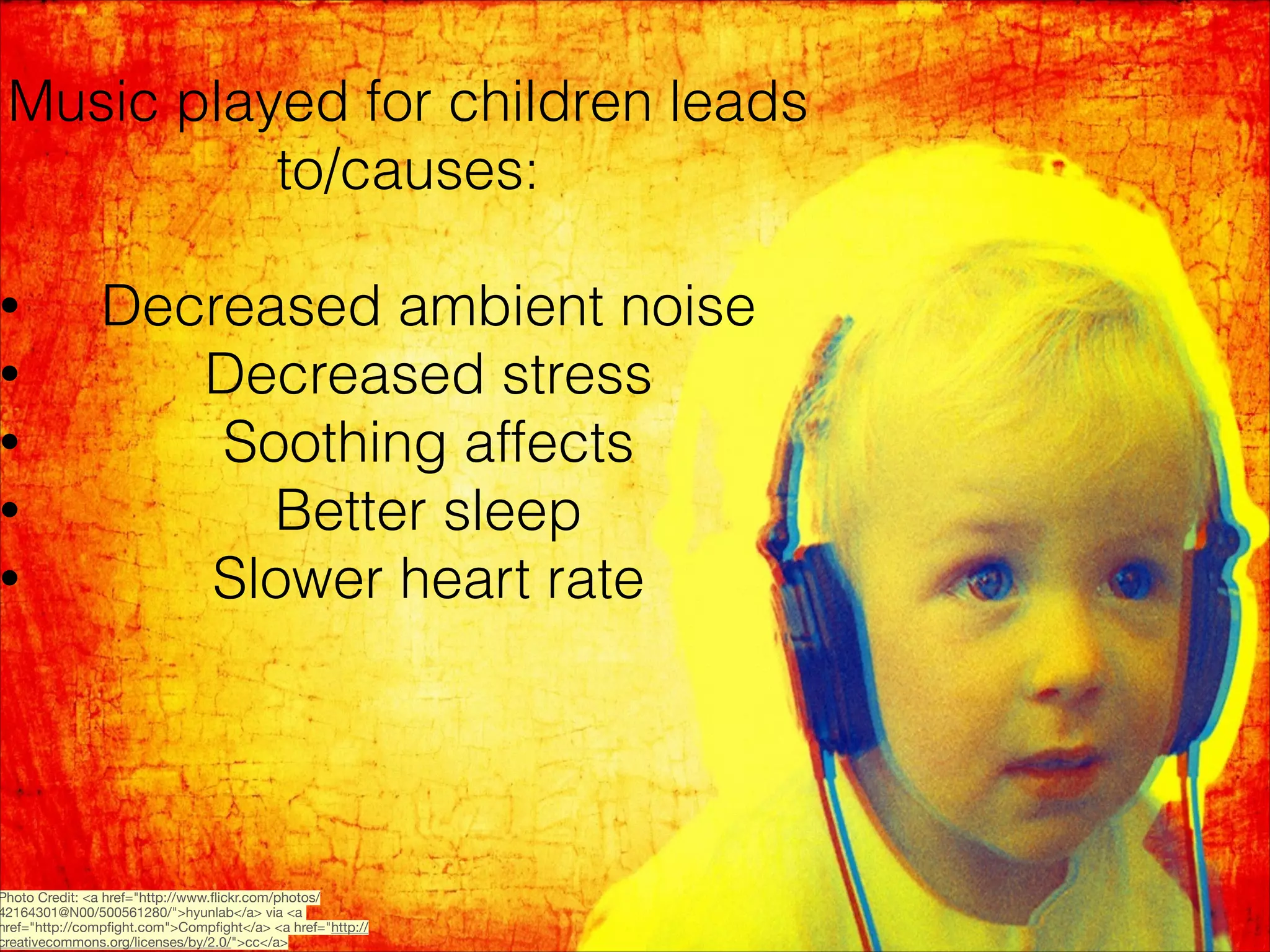 Music played for children leads
to/causes:

•

•

•

•

•

!

Decreased ambient noise
Decreased stress
Soothing affects
Better sleep
Slower heart rate

Photo Credit: <a href="http://www.ﬂickr.com/photos/
42164301@N00/500561280/">hyunlab</a> via <a
href="http://compﬁght.com">Compﬁght</a> <a href="http://
creativecommons.org/licenses/by/2.0/">cc</a>

 
