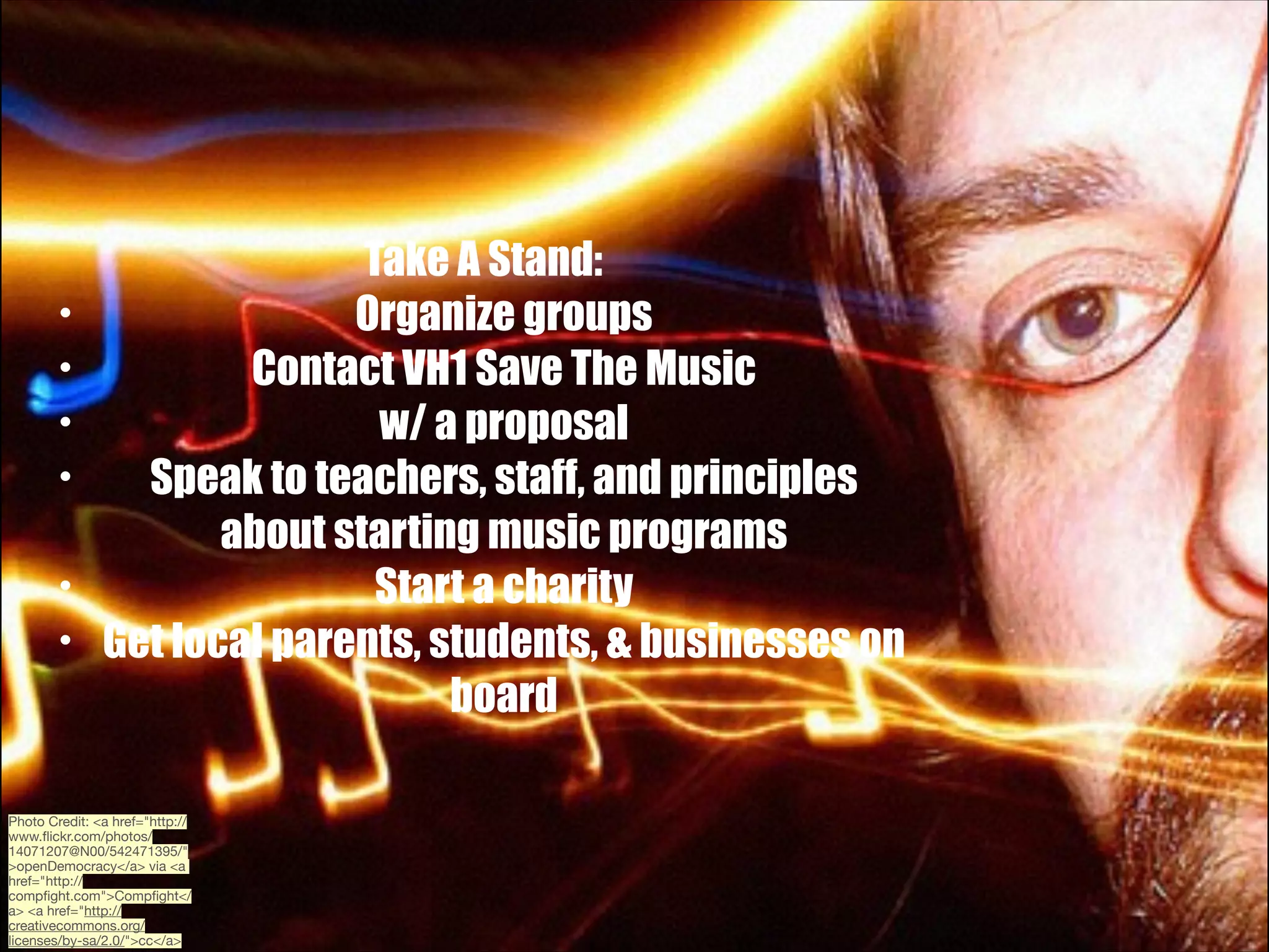 •
•
•
•
•
•

Take A Stand:
Organize groups
Contact VH1 Save The Music
w/ a proposal
Speak to teachers, staff, and principles
about starting music programs
Start a charity
Get local parents, students, & businesses on
board

Photo Credit: <a href="http://
www.ﬂickr.com/photos/
14071207@N00/542471395/"
>openDemocracy</a> via <a
href="http://
compﬁght.com">Compﬁght</
a> <a href="http://
creativecommons.org/
licenses/by-sa/2.0/">cc</a>

 